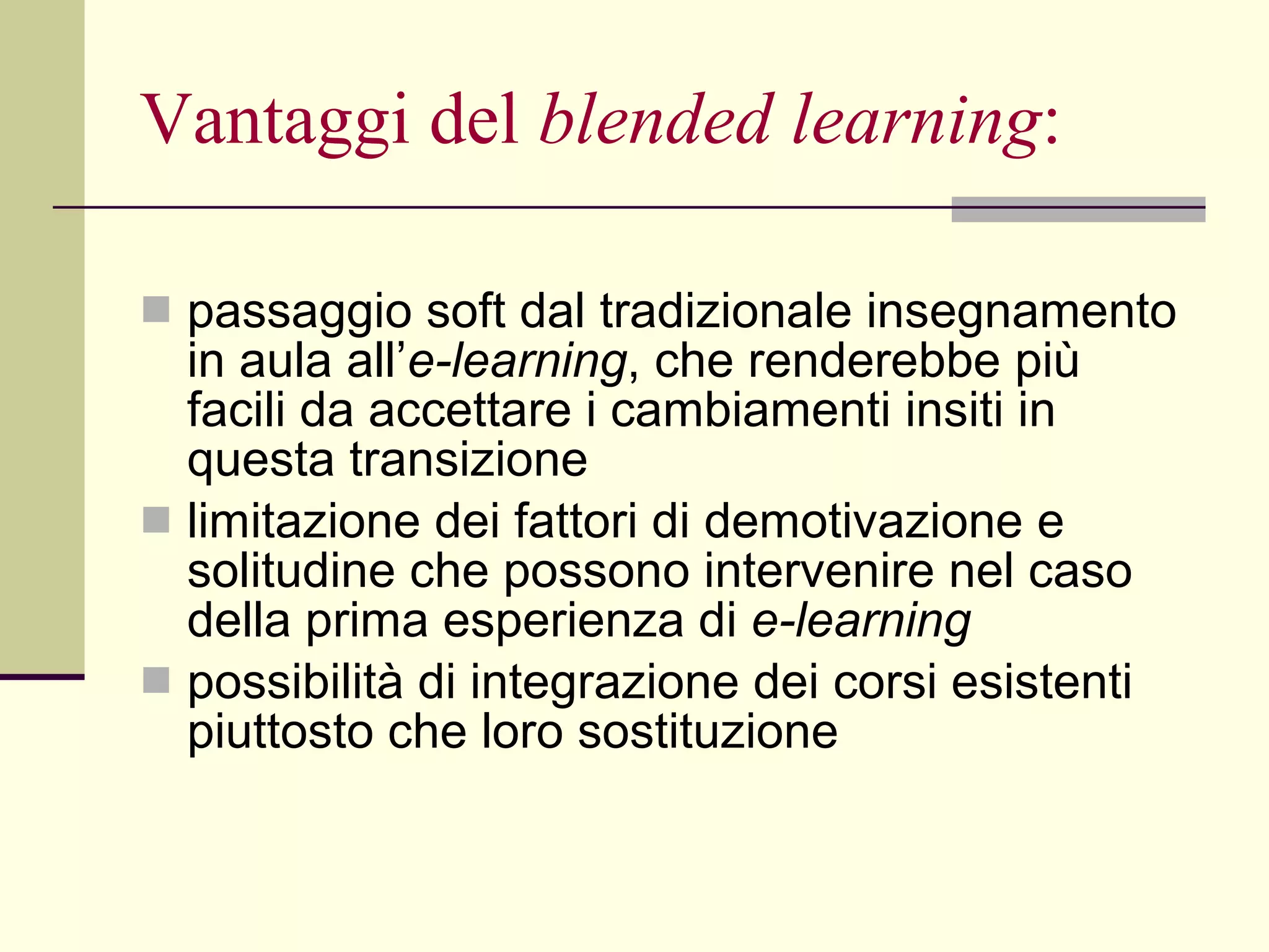 Vantaggi del  blended learning : passaggio soft dal tradizionale insegnamento in aula all’ e-learning , che renderebbe più facili da accettare i cambiamenti insiti in questa transizione  limitazione dei fattori di demotivazione e solitudine che possono intervenire nel caso della prima esperienza di  e-learning   possibilità di integrazione dei corsi esistenti piuttosto che loro sostituzione 