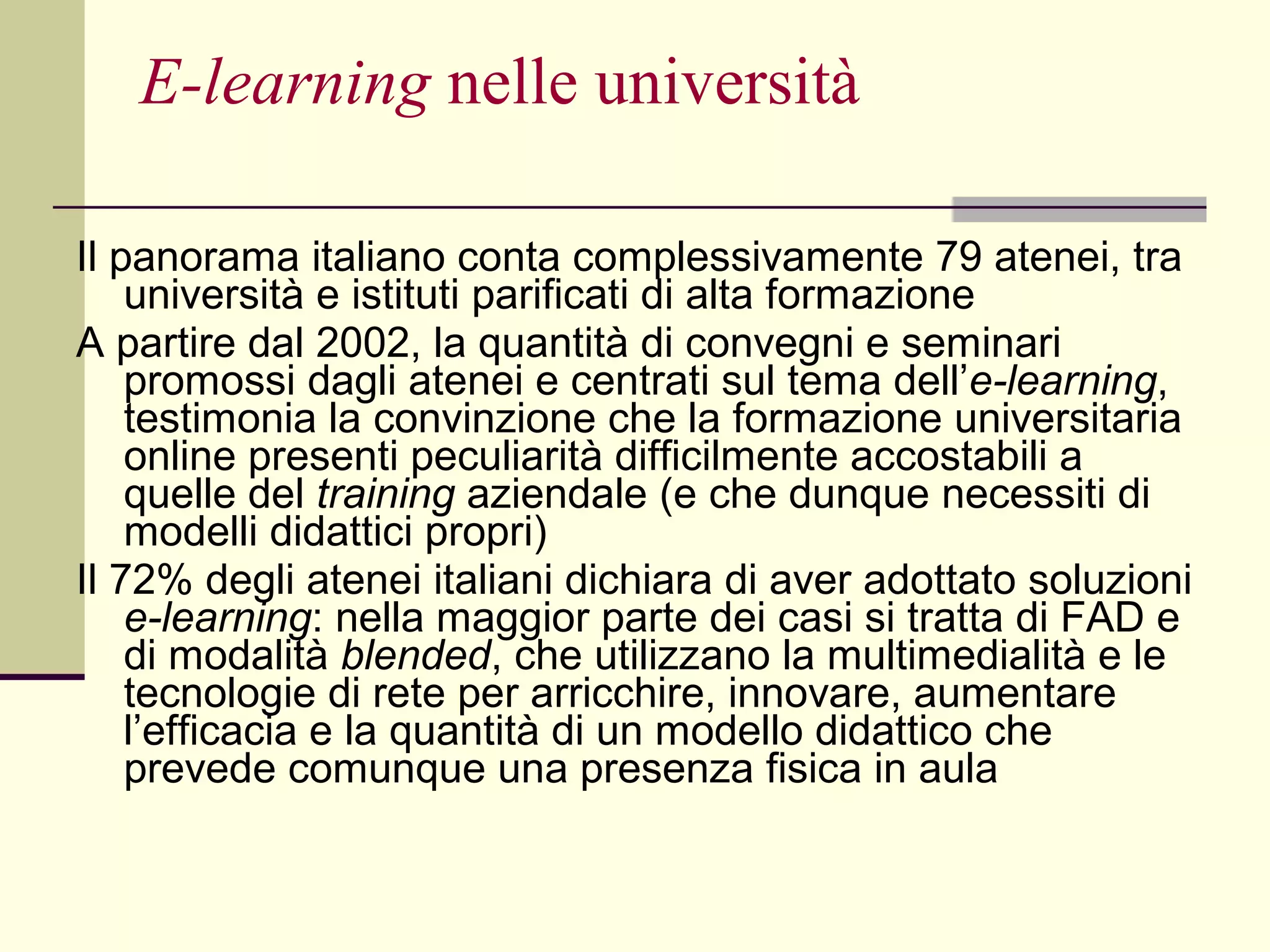 E-learning  nelle università Il panorama italiano conta complessivamente 79 atenei, tra università e istituti parificati di alta formazione  A partire dal 2002, la quantità di convegni e seminari promossi dagli atenei e centrati sul tema dell’ e-learning , testimonia la convinzione che la formazione universitaria online presenti peculiarità difficilmente accostabili a quelle del  training  aziendale (e che dunque necessiti di modelli didattici propri)  Il 72% degli atenei italiani dichiara di aver adottato soluzioni  e-learning : nella maggior parte dei casi si tratta di FAD e di modalità  blended , che utilizzano la multimedialità e le tecnologie di rete per arricchire, innovare, aumentare l’efficacia e la quantità di un modello didattico che prevede comunque una presenza fisica in aula 