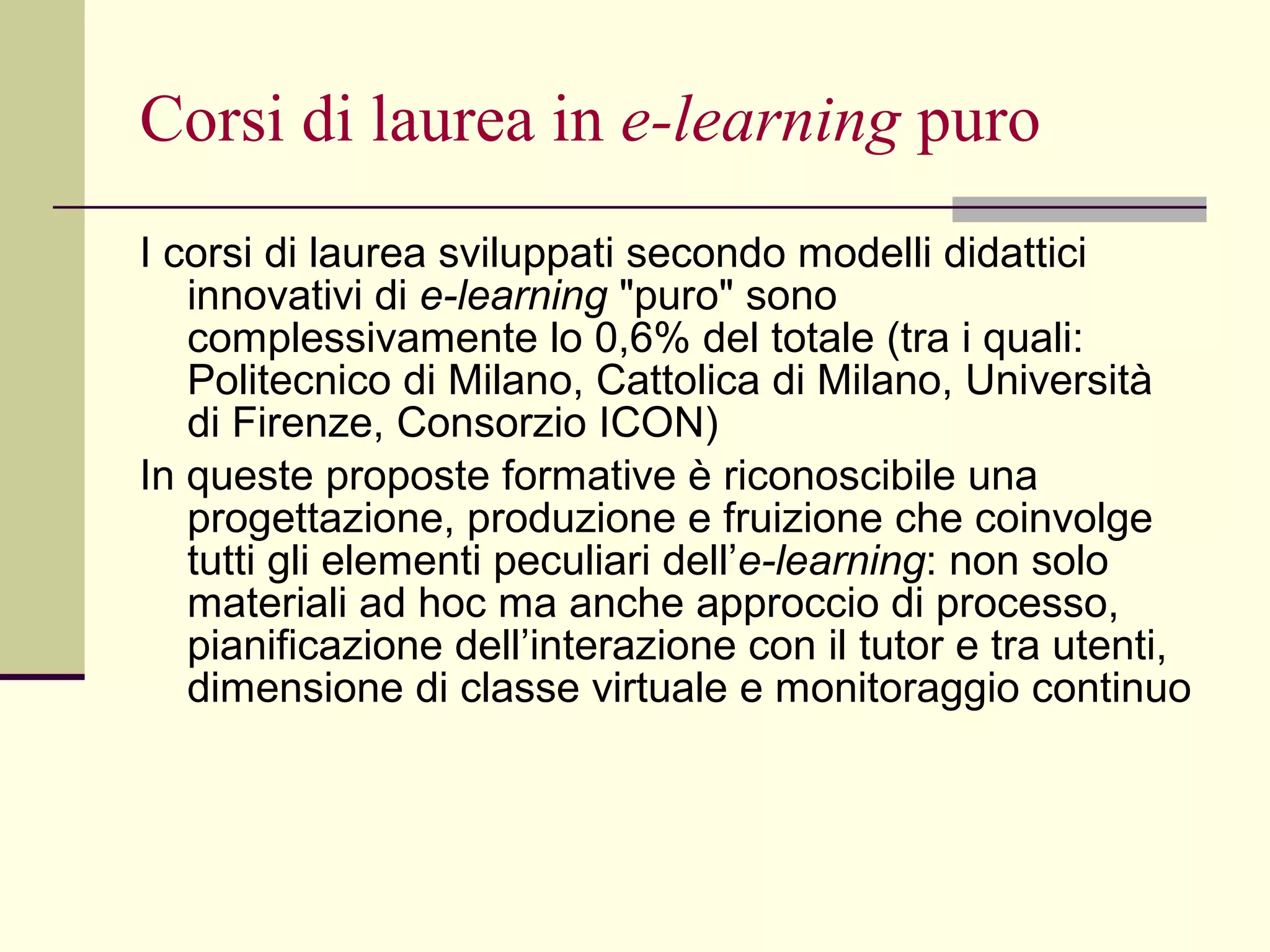 Corsi di laurea in  e-learning  puro I corsi di laurea sviluppati secondo modelli didattici innovativi di  e-learning  "puro" sono complessivamente lo 0,6% del totale (tra i quali: Politecnico di Milano, Cattolica di Milano, Università di Firenze, Consorzio ICON) In queste proposte formative è riconoscibile una progettazione, produzione e fruizione che coinvolge tutti gli elementi peculiari dell’ e-learning : non solo materiali ad hoc ma anche approccio di processo, pianificazione dell’interazione con il tutor e tra utenti, dimensione di classe virtuale e monitoraggio continuo  