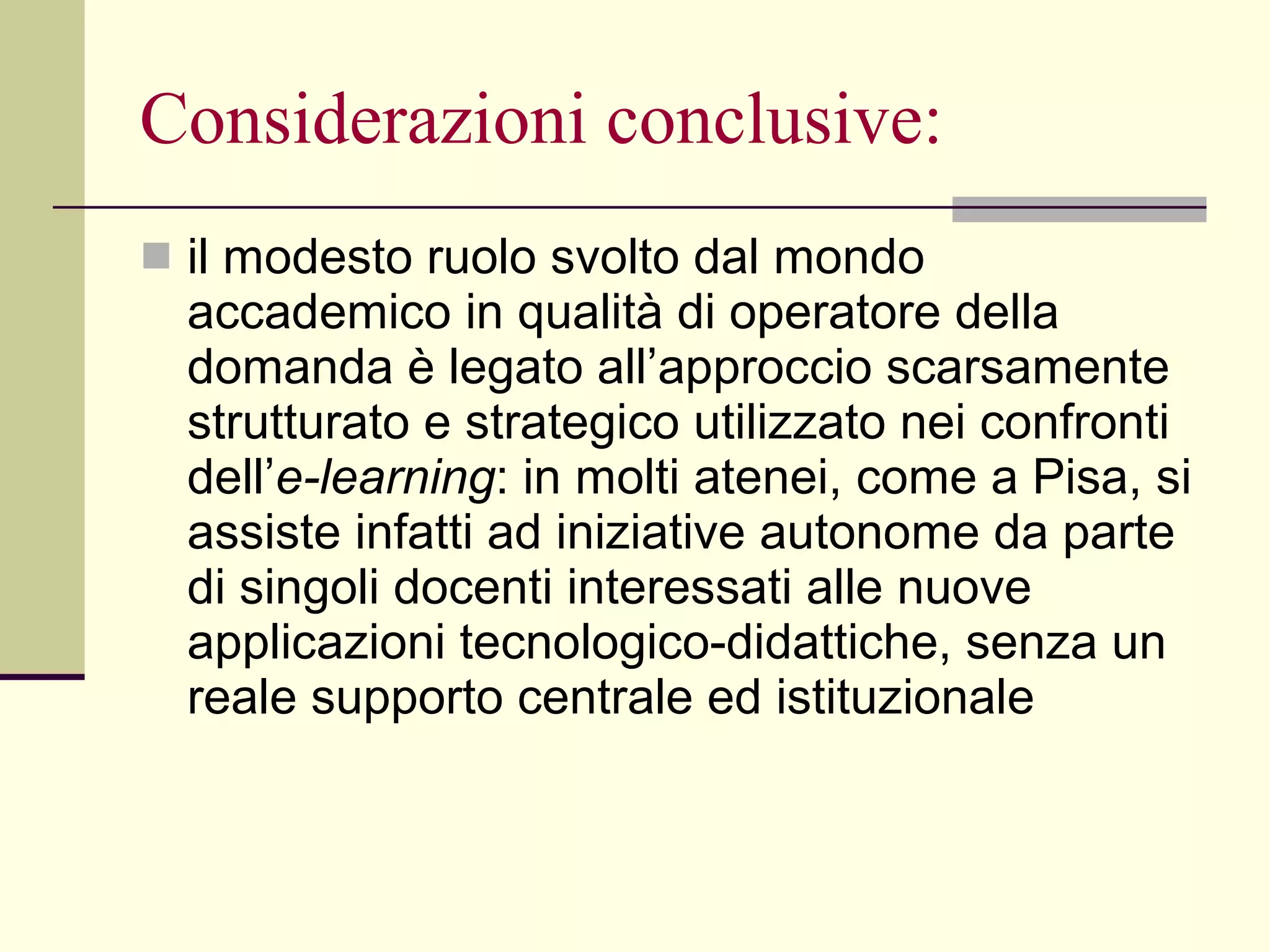 Considerazioni conclusive: il modesto ruolo svolto dal mondo accademico in qualità di operatore della domanda è legato all’approccio scarsamente strutturato e strategico utilizzato nei confronti dell’ e-learning : in molti atenei, come a Pisa, si assiste infatti ad iniziative autonome da parte di singoli docenti interessati alle nuove applicazioni tecnologico-didattiche, senza un reale supporto centrale ed istituzionale 