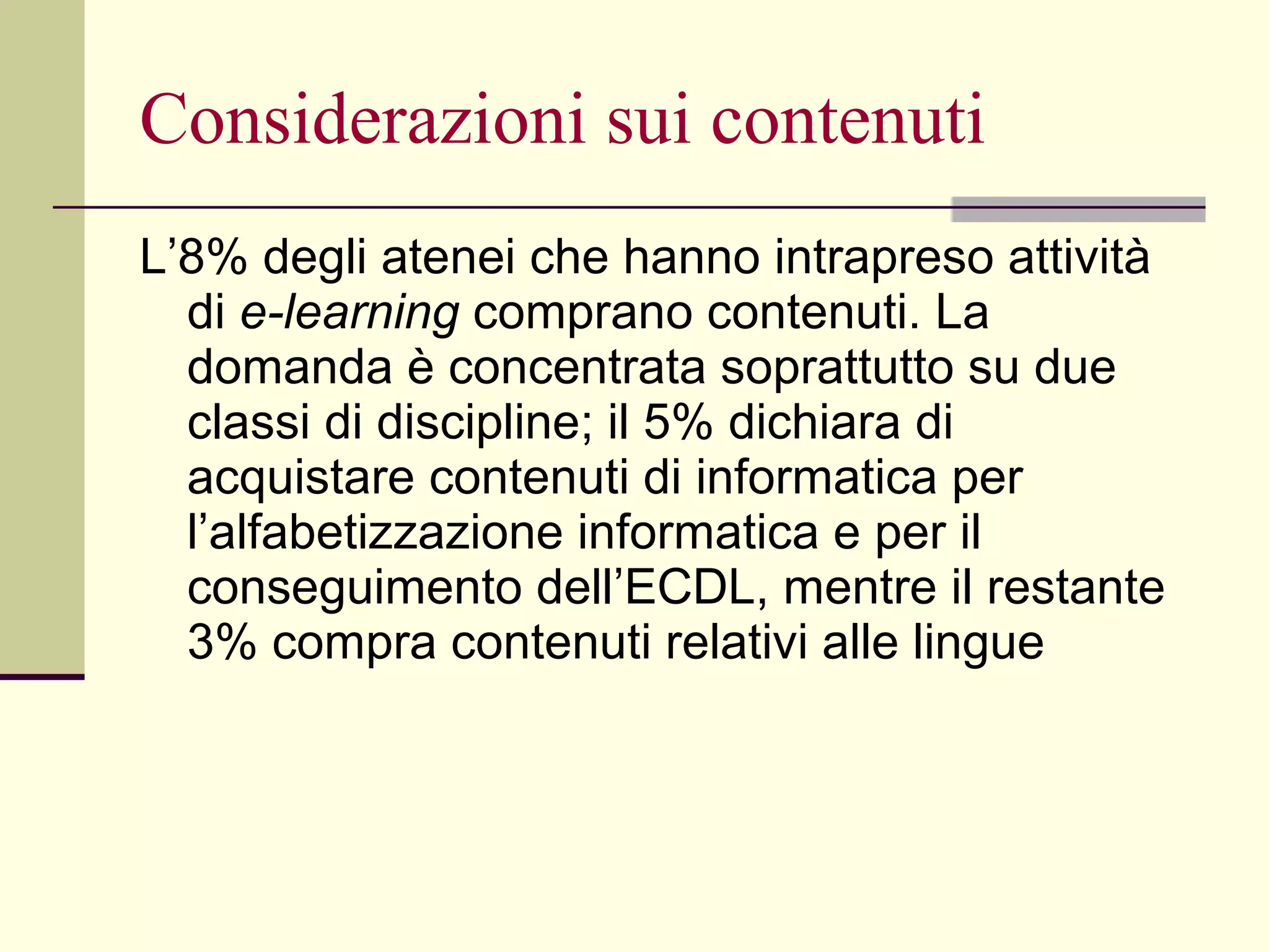 Considerazioni sui contenuti L’8% degli atenei che hanno intrapreso attività di  e-learning  comprano contenuti. La domanda è concentrata soprattutto su due classi di discipline; il 5% dichiara di acquistare contenuti di informatica per l’alfabetizzazione informatica e per il conseguimento dell’ECDL, mentre il restante 3% compra contenuti relativi alle lingue  