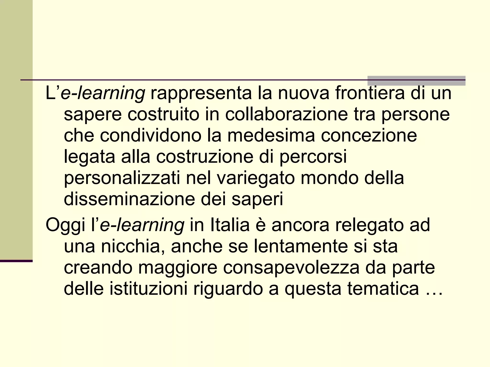 L’ e-learning  rappresenta la nuova frontiera di un sapere costruito in collaborazione tra persone che condividono la medesima concezione legata alla costruzione di percorsi personalizzati nel variegato mondo della disseminazione dei saperi  Oggi l’ e-learning  in Italia è ancora relegato ad una nicchia, anche se lentamente si sta creando maggiore consapevolezza da parte delle istituzioni riguardo a questa tematica …  