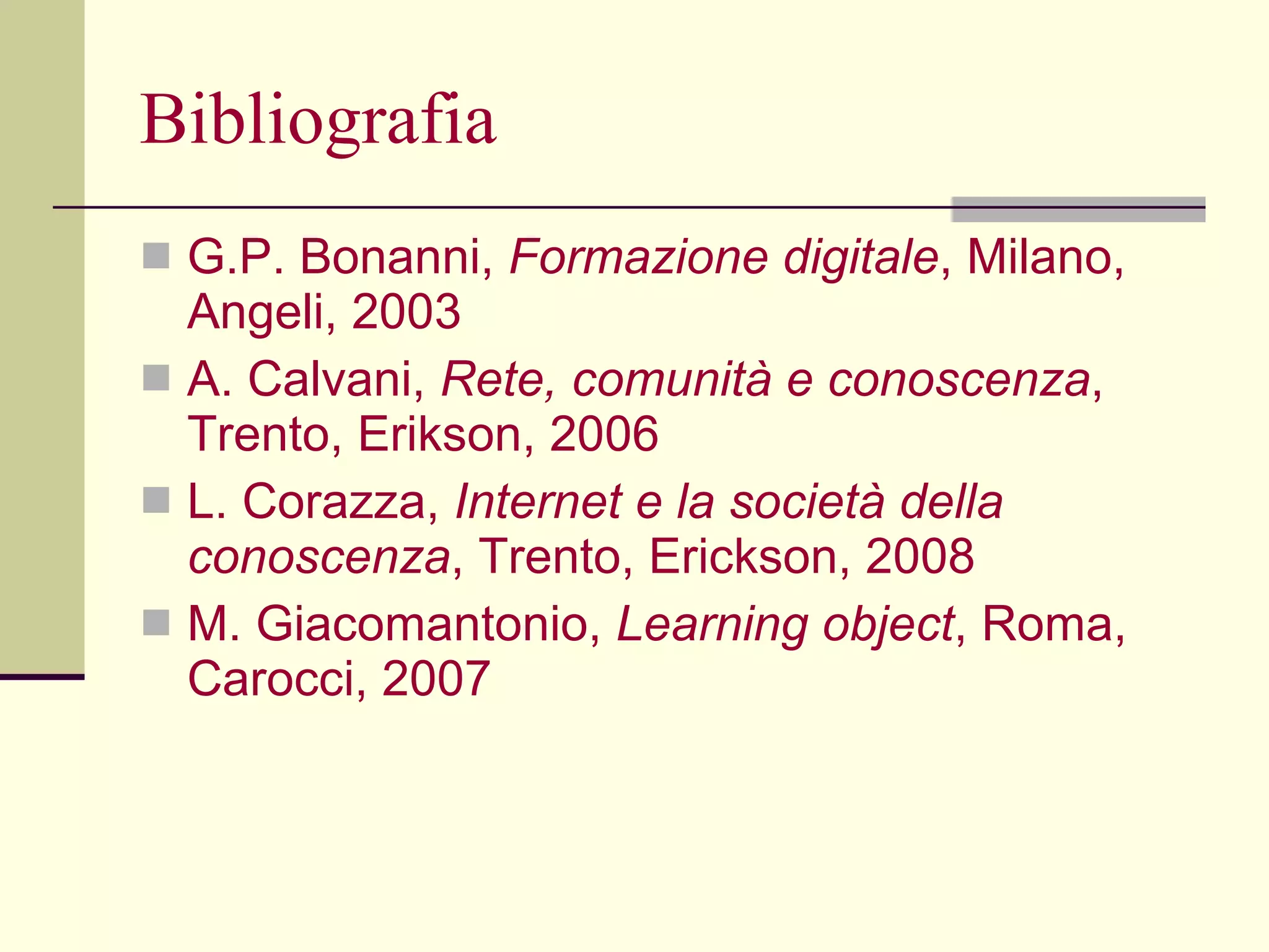 Bibliografia G.P. Bonanni,  Formazione digitale , Milano, Angeli, 2003 A. Calvani,  Rete, comunità e conoscenza , Trento, Erikson, 2006 L. Corazza,  Internet e la società della   conoscenza , Trento, Erickson, 2008 M. Giacomantonio,  Learning object , Roma, Carocci, 2007 