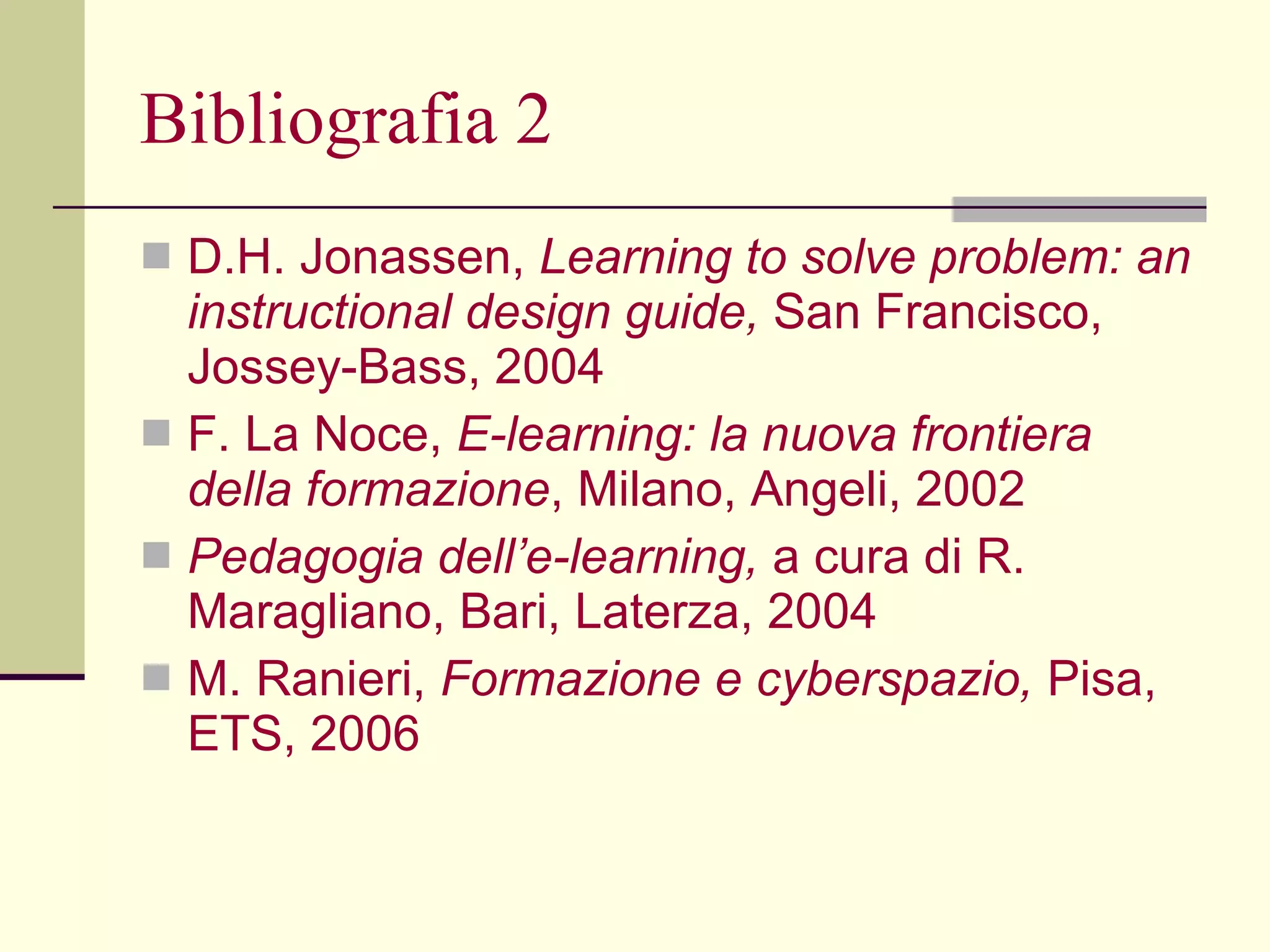 Bibliografia 2 D.H. Jonassen,  Learning to solve problem: an instructional design guide,  San Francisco, Jossey-Bass, 2004 F. La Noce,  E-learning: la nuova frontiera   della formazione , Milano, Angeli, 2002 Pedagogia dell’e-learning,  a cura di R. Maragliano, Bari, Laterza, 2004 M. Ranieri,  Formazione e cyberspazio,  Pisa,   ETS, 2006   