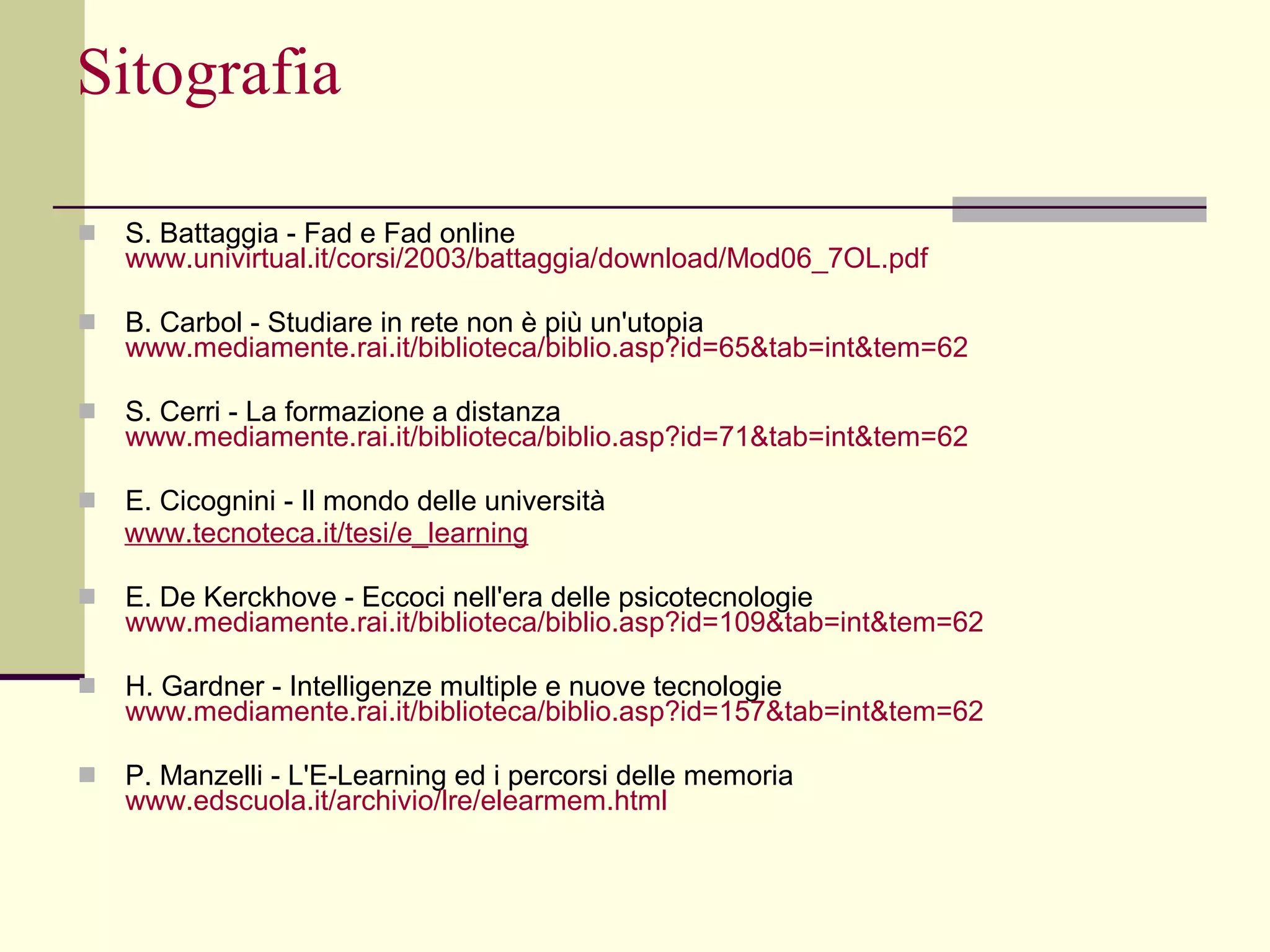 Sitografia S. Battaggia - Fad e Fad online  www.univirtual.it/corsi/2003/ battaggia /download/Mod06_7OL.pdf B. Carbol - Studiare in rete non è più un'utopia www.mediamente.rai.it/biblioteca/ biblio.asp ?id=65&tab=int&tem=62 S. Cerri - La formazione a distanza  www.mediamente.rai.it/biblioteca/ biblio.asp ?id=71&tab=int&tem=62 E. Cicognini - Il mondo delle università www.tecnoteca.it/tesi/e_learning E. De Kerckhove - Eccoci nell'era delle psicotecnologie www.mediamente.rai.it/biblioteca/biblio.asp?id=109&tab=int&tem=62 H. Gardner - Intelligenze multiple e nuove tecnologie  www.mediamente.rai.it/biblioteca/biblio.asp?id=157&tab=int&tem=62 P. Manzelli - L'E-Learning ed i percorsi delle memoria  www.edscuola.it/archivio/lre/elearmem.html 