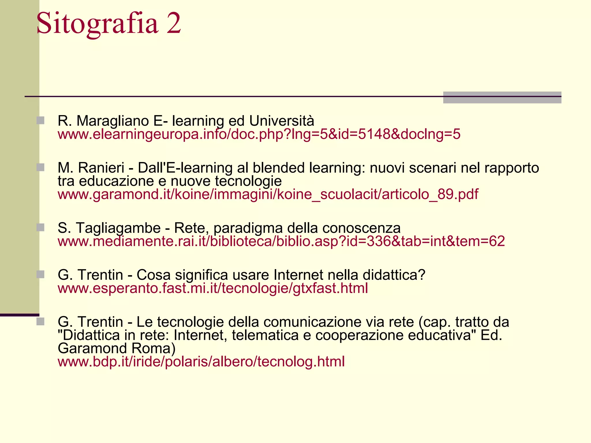Sitografia 2 R. Maragliano E- learning ed Università  www.elearningeuropa.info/ doc.php ?lng=5&id=5148&doclng=5 M. Ranieri - Dall'E-learning al blended learning: nuovi scenari nel rapporto tra educazione e nuove tecnologie  www.garamond.it/ koine /immagini/ koine_scuolacit /articolo_89.pdf S. Tagliagambe - Rete, paradigma della conoscenza www.mediamente.rai.it/biblioteca/ biblio.asp ?id=336&tab=int&tem=62 G. Trentin -   Cosa significa usare Internet nella didattica?  www.esperanto.fast.mi.it/tecnologie/ gtxfast.html G. Trentin - Le tecnologie della comunicazione via rete (cap. tratto da "Didattica in rete: Internet, telematica e cooperazione educativa" Ed. Garamond Roma) www.bdp.it/iride/ polaris /albero/ tecnolog.html 
