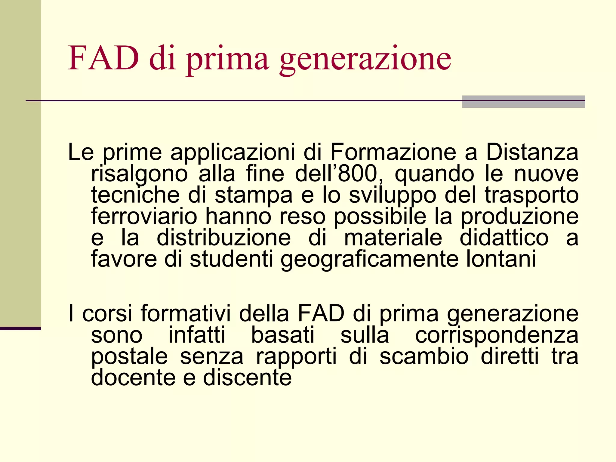 FAD di prima generazione Le prime applicazioni di Formazione a Distanza risalgono alla fine dell’800, quando le nuove tecniche di stampa e lo sviluppo del trasporto ferroviario hanno reso possibile la produzione e la distribuzione di materiale didattico a favore di studenti geograficamente lontani I corsi formativi della FAD di prima generazione sono infatti basati sulla corrispondenza postale senza rapporti di scambio diretti tra docente e discente 
