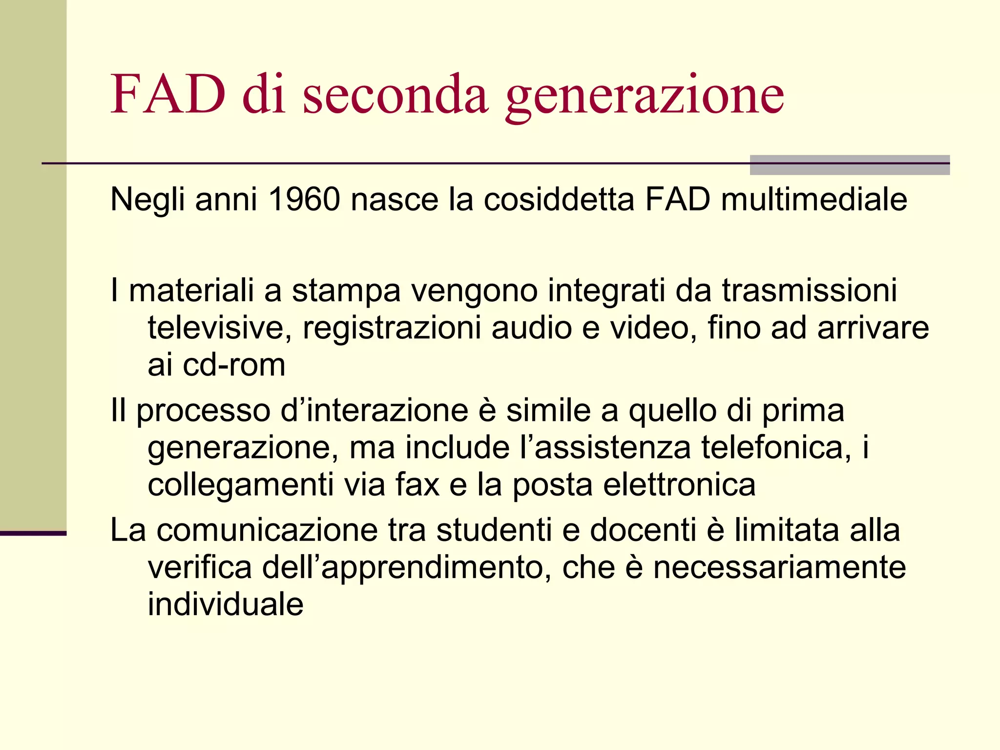 FAD di seconda generazione Negli anni 1960 nasce la cosiddetta FAD multimediale I materiali a stampa vengono integrati da trasmissioni televisive, registrazioni audio e video, fino ad arrivare ai cd-rom Il processo d’interazione è simile a quello di prima generazione, ma include l’assistenza telefonica, i collegamenti via fax e la posta elettronica La comunicazione tra studenti e docenti è limitata alla verifica dell’apprendimento, che è necessariamente individuale 