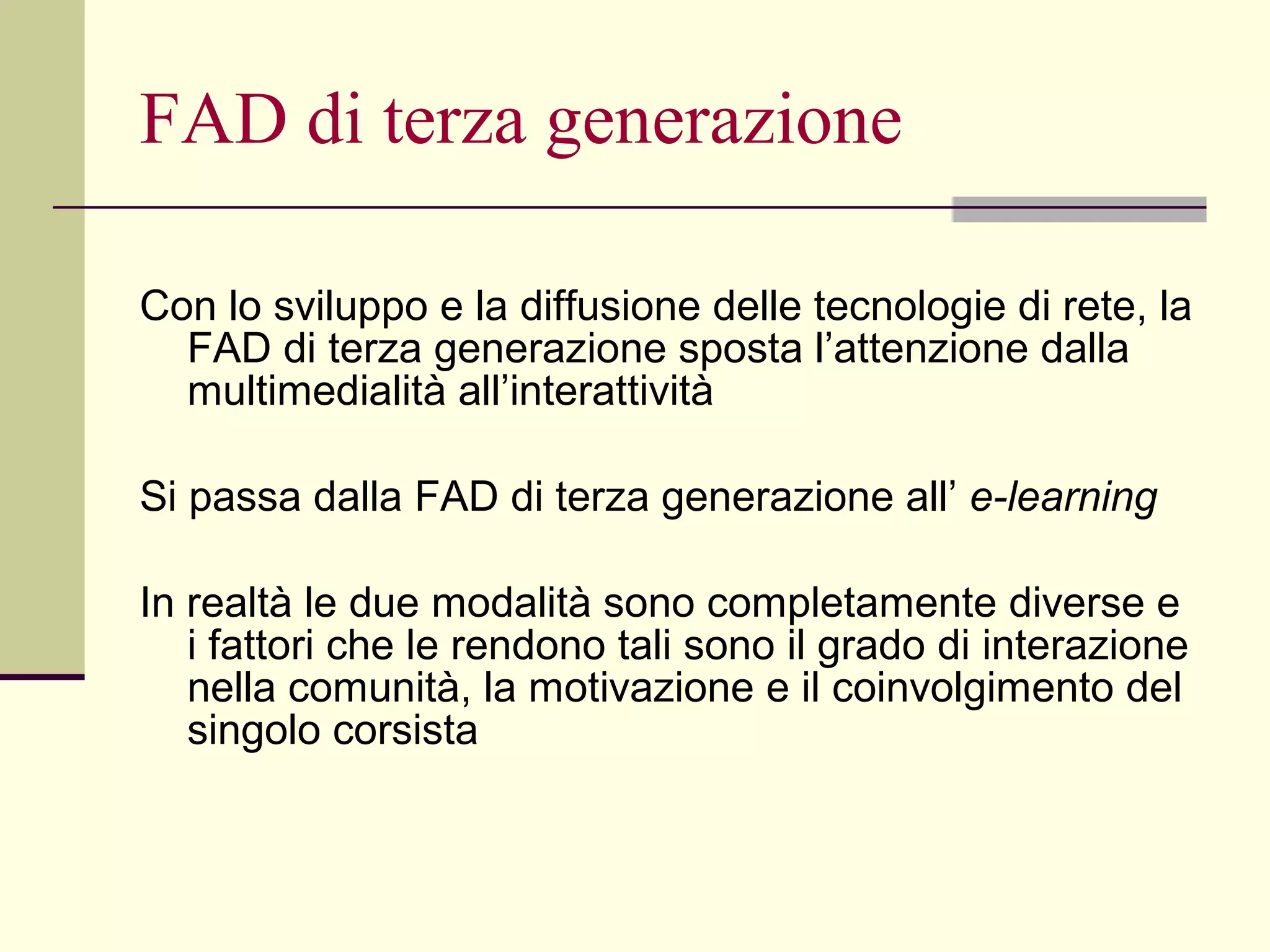 FAD di terza generazione Con lo sviluppo e la diffusione delle tecnologie di rete, la FAD di terza generazione sposta l’attenzione dalla multimedialità all’interattività Si passa dalla FAD di terza generazione all’  e-learning In realtà le due modalità sono completamente diverse e i fattori che le rendono tali sono il grado di interazione nella comunità, la motivazione e il coinvolgimento del singolo corsista  