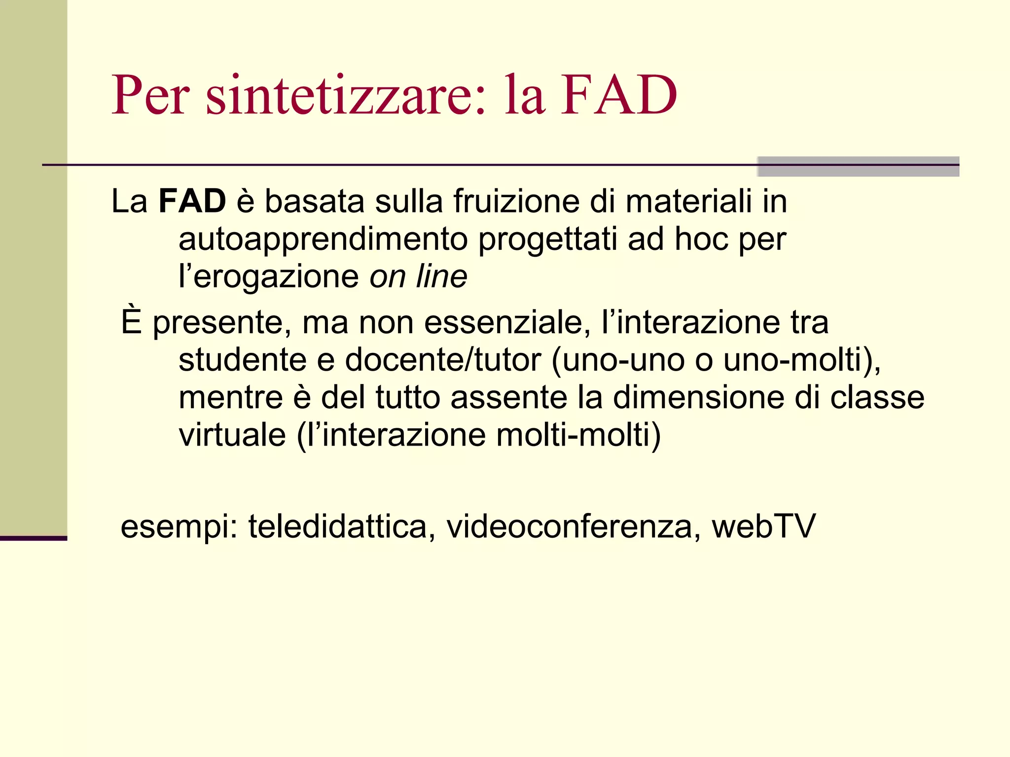 Per sintetizzare: la FAD La  FAD  è basata sulla fruizione di materiali in autoapprendimento progettati ad hoc per l’erogazione  on line È presente, ma non essenziale, l’interazione tra studente e docente/tutor (uno-uno o uno-molti), mentre è del tutto assente la dimensione di classe virtuale (l’interazione molti-molti) esempi: teledidattica, videoconferenza, webTV  