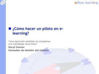 adhoc learning




 ¿Cómo hacer un piloto en e-
  learning?
“Una ejecución perfecta no compensa
una estrategia incorrecta”
Daryl Conner
Consultor de Gestión del Cambio
 