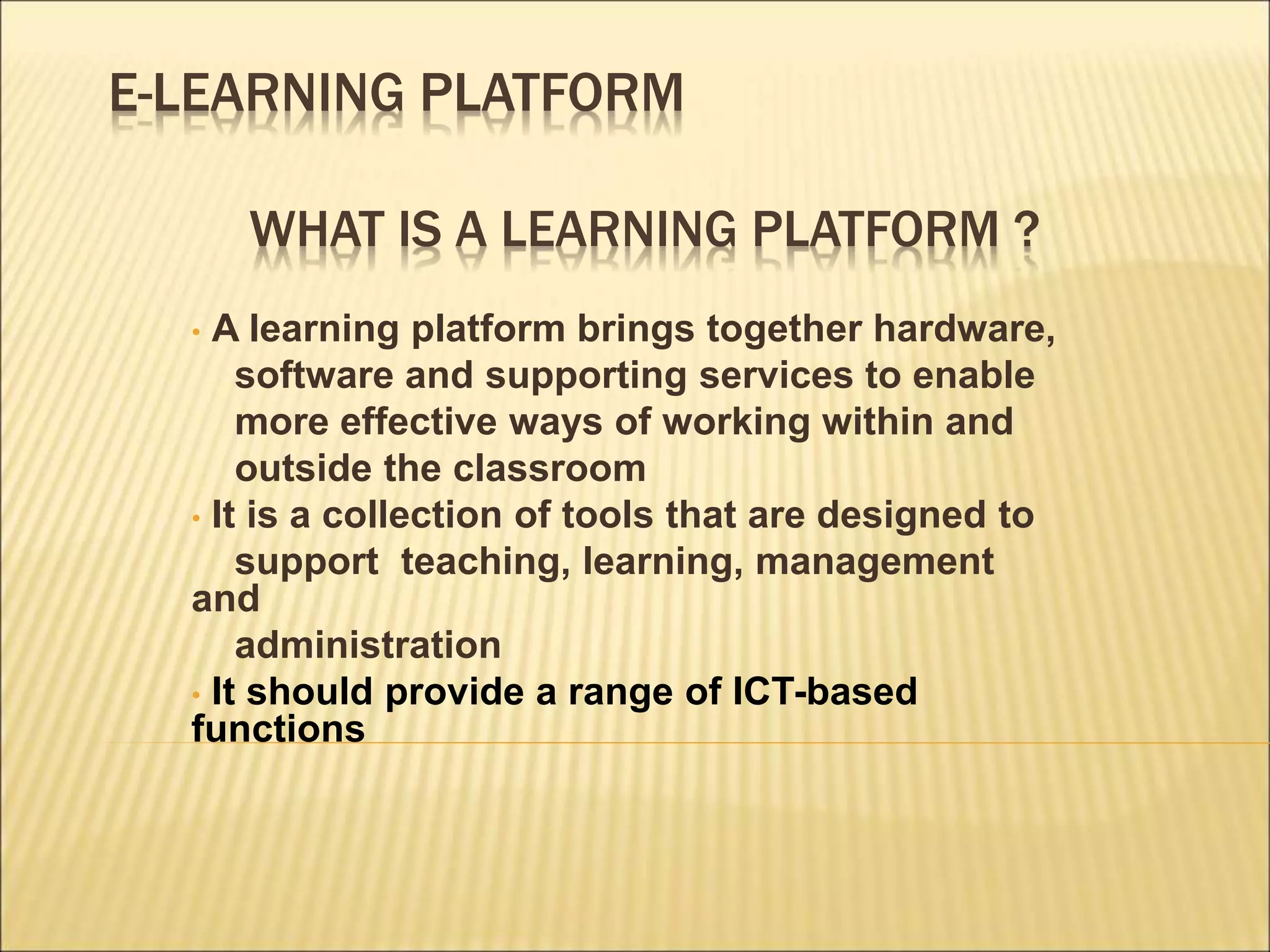 E-LEARNING PLATFORM
WHAT IS A LEARNING PLATFORM ?
• A learning platform brings together hardware,
software and supporting services to enable
more effective ways of working within and
outside the classroom
• It is a collection of tools that are designed to
support teaching, learning, management
and
administration
• It should provide a range of ICT-based
functions
 