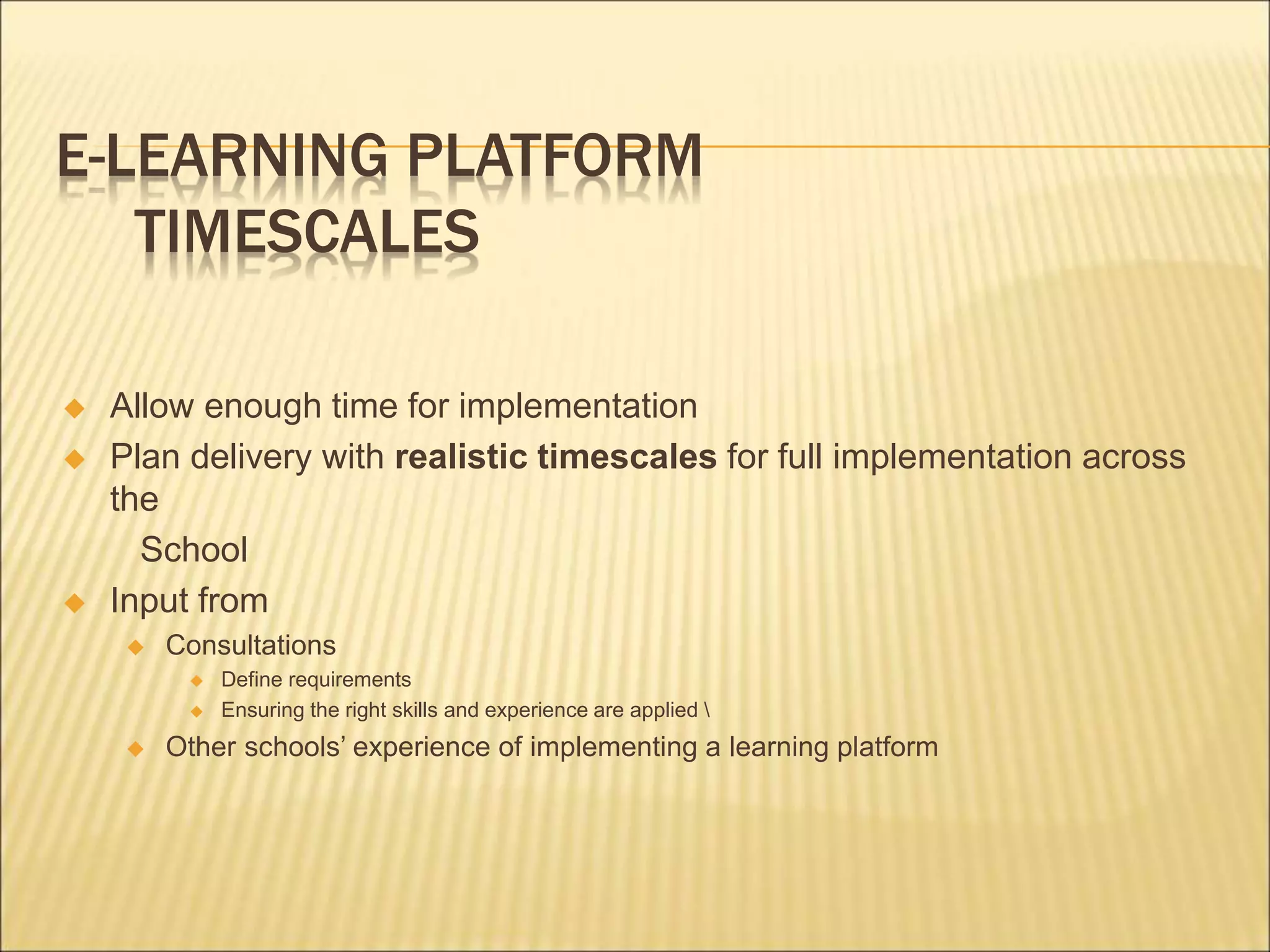 E-LEARNING PLATFORM
TIMESCALES
 Allow enough time for implementation
 Plan delivery with realistic timescales for full implementation across
the
School
 Input from
 Consultations
 Define requirements
 Ensuring the right skills and experience are applied 
 Other schools’ experience of implementing a learning platform
 
