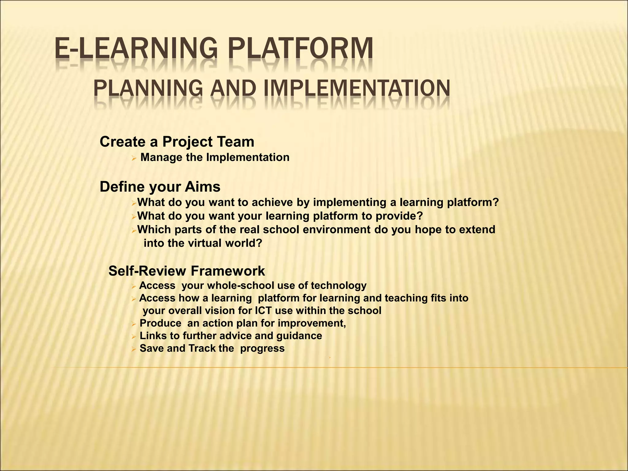 E-LEARNING PLATFORM
PLANNING AND IMPLEMENTATION
Create a Project Team
 Manage the Implementation
Define your Aims
What do you want to achieve by implementing a learning platform?
What do you want your learning platform to provide?
Which parts of the real school environment do you hope to extend
into the virtual world?
Self-Review Framework
 Access your whole-school use of technology
 Access how a learning platform for learning and teaching fits into
your overall vision for ICT use within the school
 Produce an action plan for improvement,
 Links to further advice and guidance
 Save and Track the progress

 