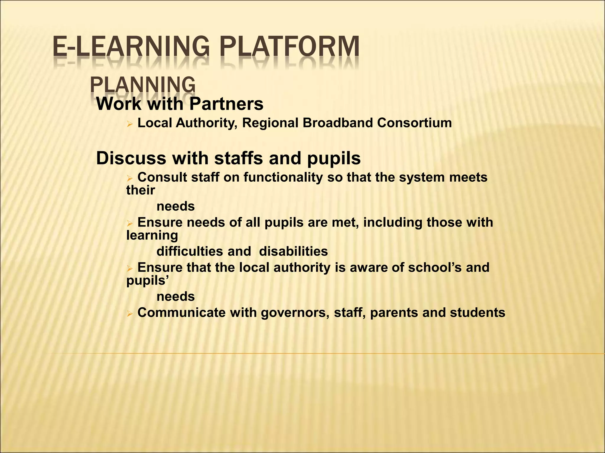 E-LEARNING PLATFORM
PLANNING
Work with Partners
 Local Authority, Regional Broadband Consortium
Discuss with staffs and pupils
 Consult staff on functionality so that the system meets
their
needs
 Ensure needs of all pupils are met, including those with
learning
difficulties and disabilities
 Ensure that the local authority is aware of school’s and
pupils’
needs
 Communicate with governors, staff, parents and students
 