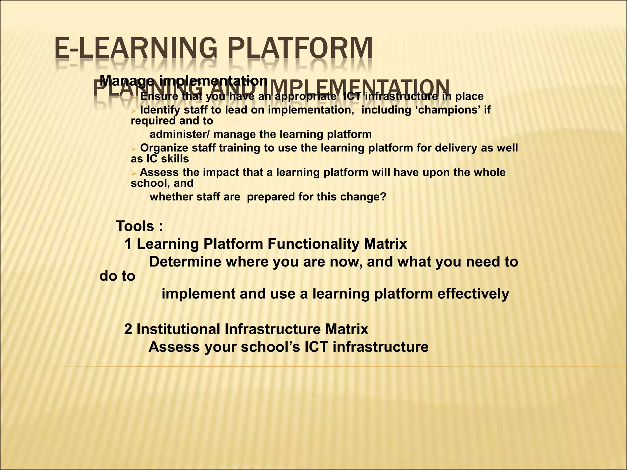 E-LEARNING PLATFORM
PLANNING AND IMPLEMENTATION
Manage implementation
 Ensure that you have an appropriate ICT infrastructure in place
 Identify staff to lead on implementation, including ‘champions’ if
required and to
administer/ manage the learning platform
 Organize staff training to use the learning platform for delivery as well
as IC skills
 Assess the impact that a learning platform will have upon the whole
school, and
whether staff are prepared for this change?
Tools :
1 Learning Platform Functionality Matrix
Determine where you are now, and what you need to
do to
implement and use a learning platform effectively
2 Institutional Infrastructure Matrix
Assess your school’s ICT infrastructure
 