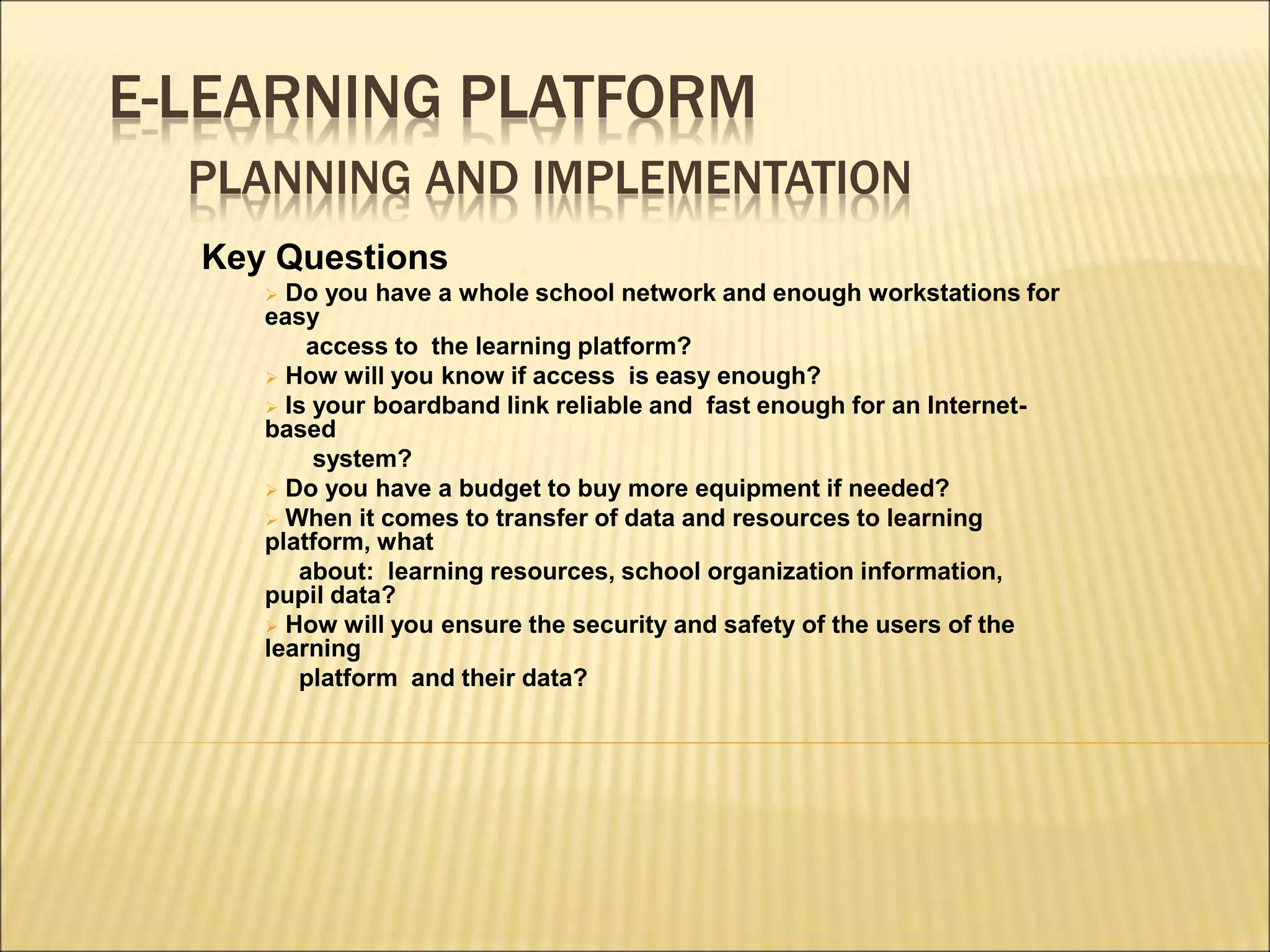E-LEARNING PLATFORM
PLANNING AND IMPLEMENTATION
Key Questions
 Do you have a whole school network and enough workstations for
easy
access to the learning platform?
 How will you know if access is easy enough?
 Is your boardband link reliable and fast enough for an Internet-
based
system?
 Do you have a budget to buy more equipment if needed?
 When it comes to transfer of data and resources to learning
platform, what
about: learning resources, school organization information,
pupil data?
 How will you ensure the security and safety of the users of the
learning
platform and their data?
 