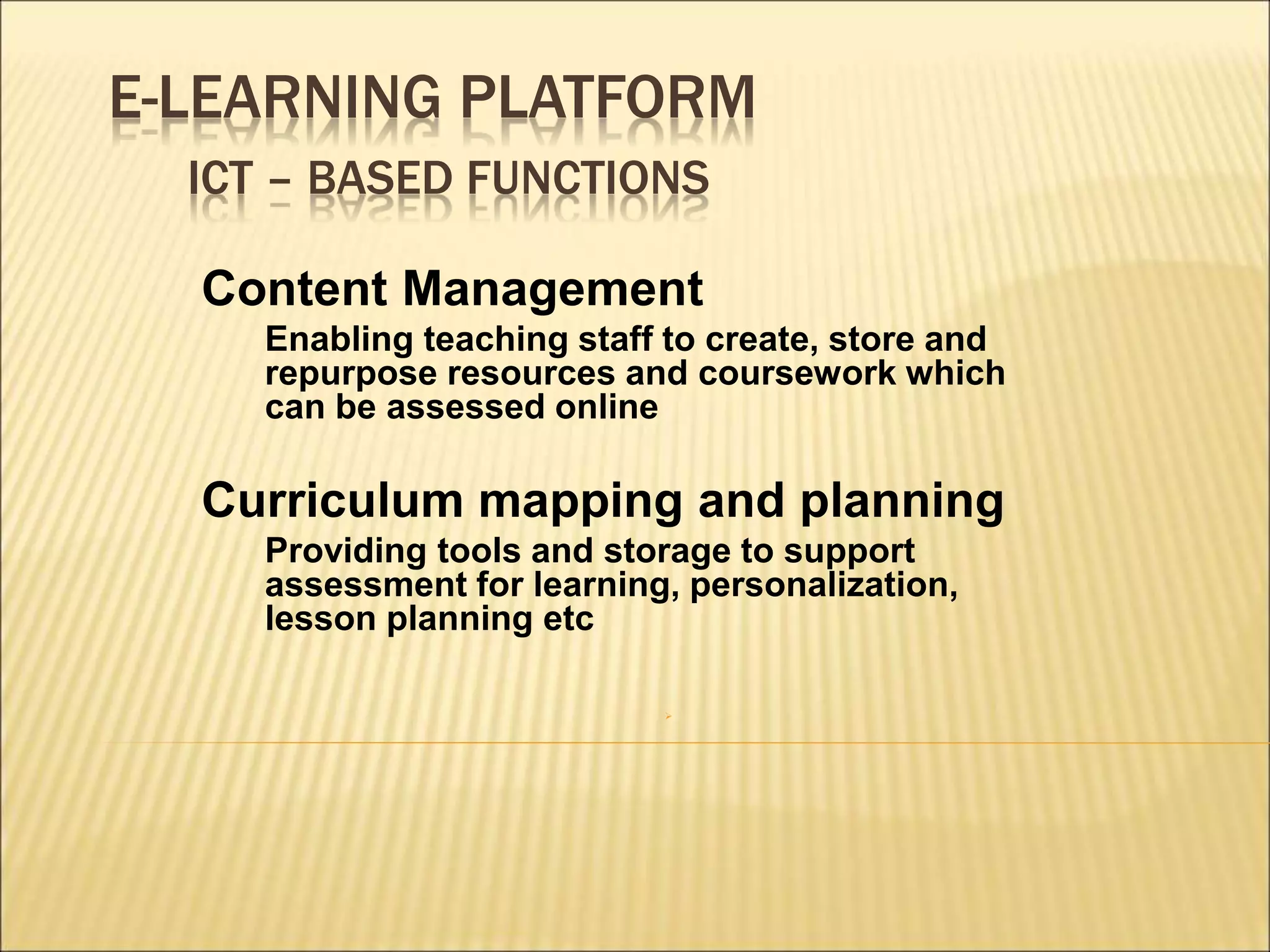 E-LEARNING PLATFORM
ICT – BASED FUNCTIONS
Content Management
Enabling teaching staff to create, store and
repurpose resources and coursework which
can be assessed online
Curriculum mapping and planning
Providing tools and storage to support
assessment for learning, personalization,
lesson planning etc

 