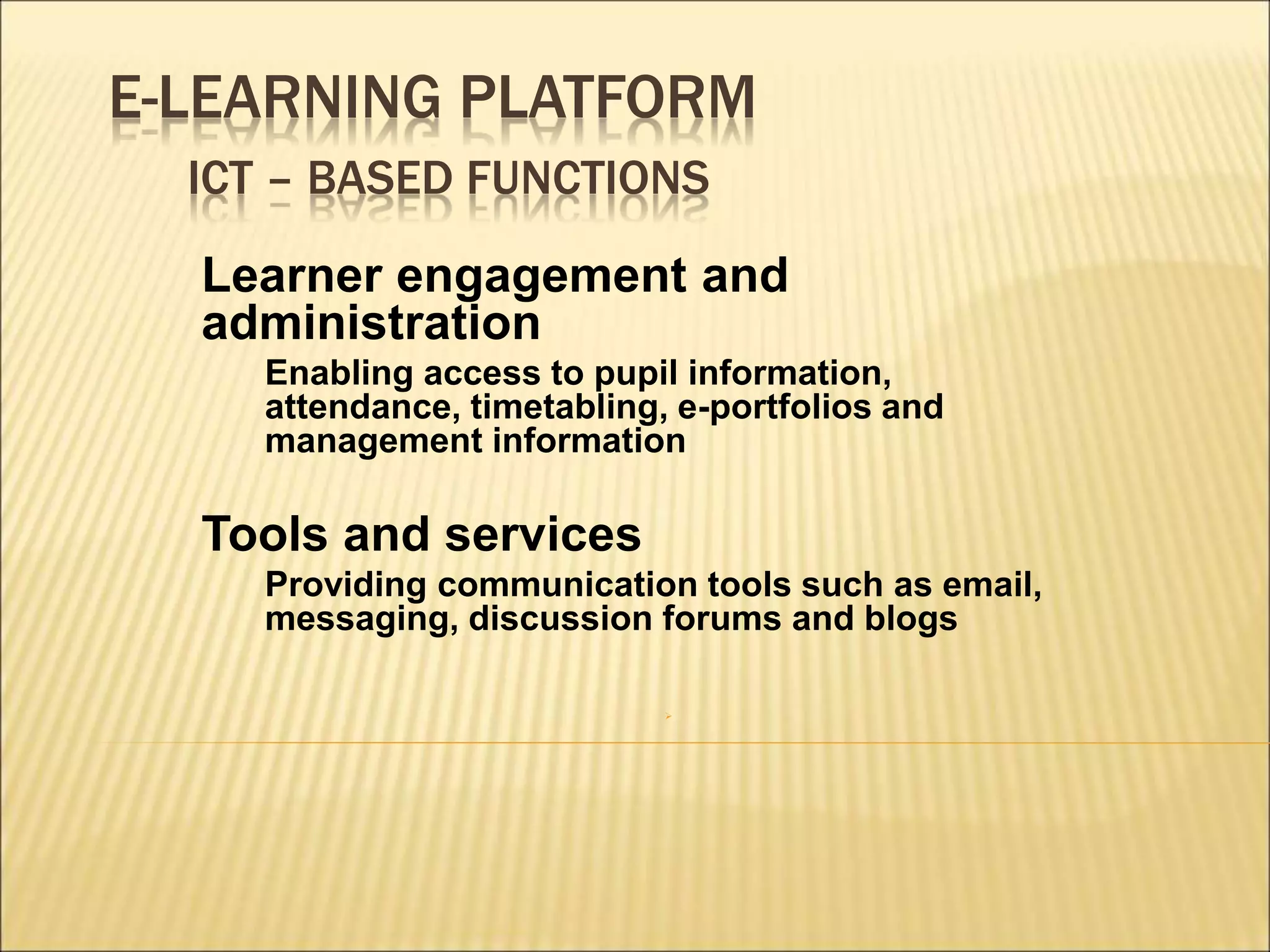 E-LEARNING PLATFORM
ICT – BASED FUNCTIONS
Learner engagement and
administration
Enabling access to pupil information,
attendance, timetabling, e-portfolios and
management information
Tools and services
Providing communication tools such as email,
messaging, discussion forums and blogs

 