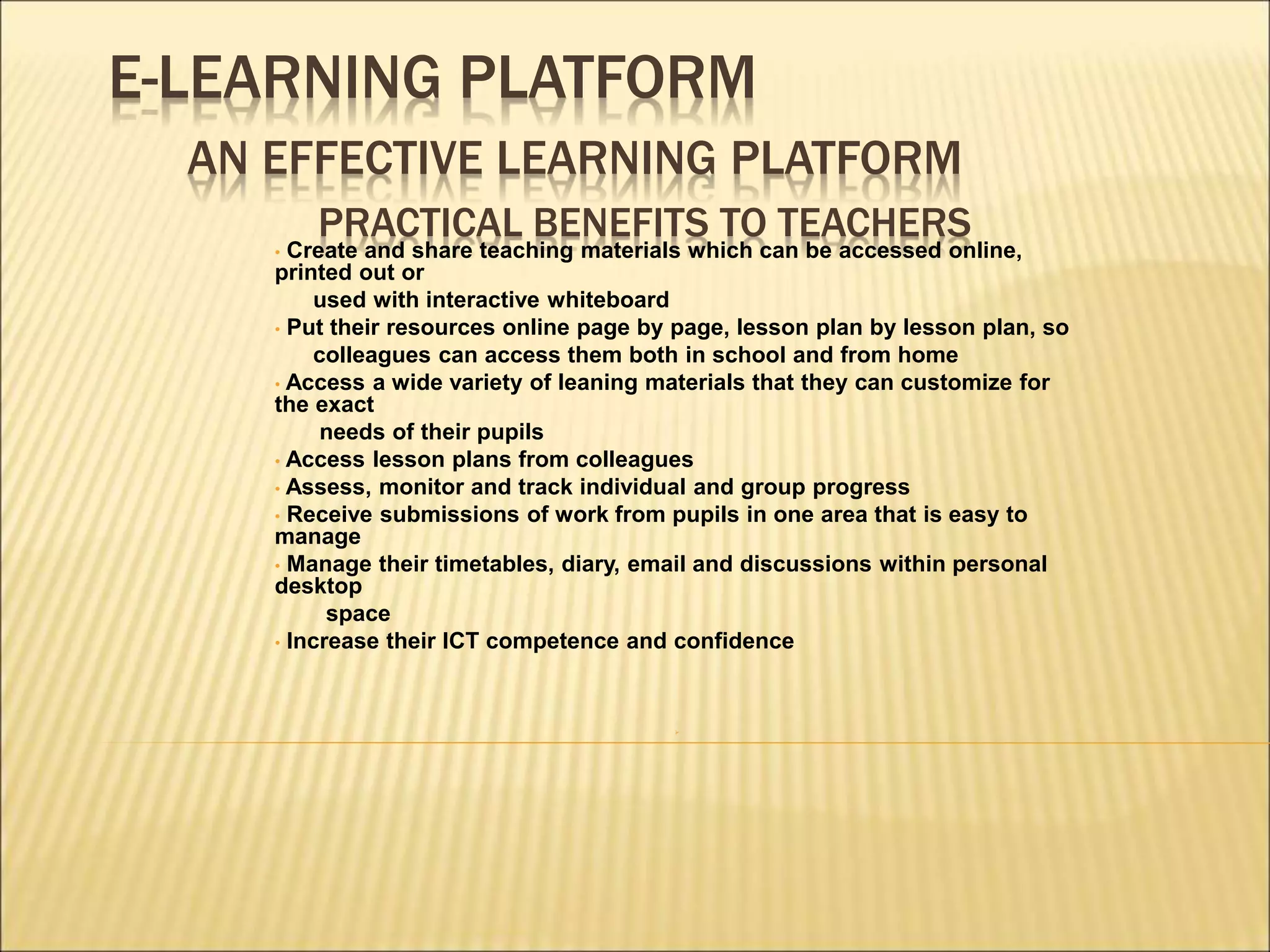 E-LEARNING PLATFORM
AN EFFECTIVE LEARNING PLATFORM
PRACTICAL BENEFITS TO TEACHERS
• Create and share teaching materials which can be accessed online,
printed out or
used with interactive whiteboard
• Put their resources online page by page, lesson plan by lesson plan, so
colleagues can access them both in school and from home
• Access a wide variety of leaning materials that they can customize for
the exact
needs of their pupils
• Access lesson plans from colleagues
• Assess, monitor and track individual and group progress
• Receive submissions of work from pupils in one area that is easy to
manage
• Manage their timetables, diary, email and discussions within personal
desktop
space
• Increase their ICT competence and confidence

 