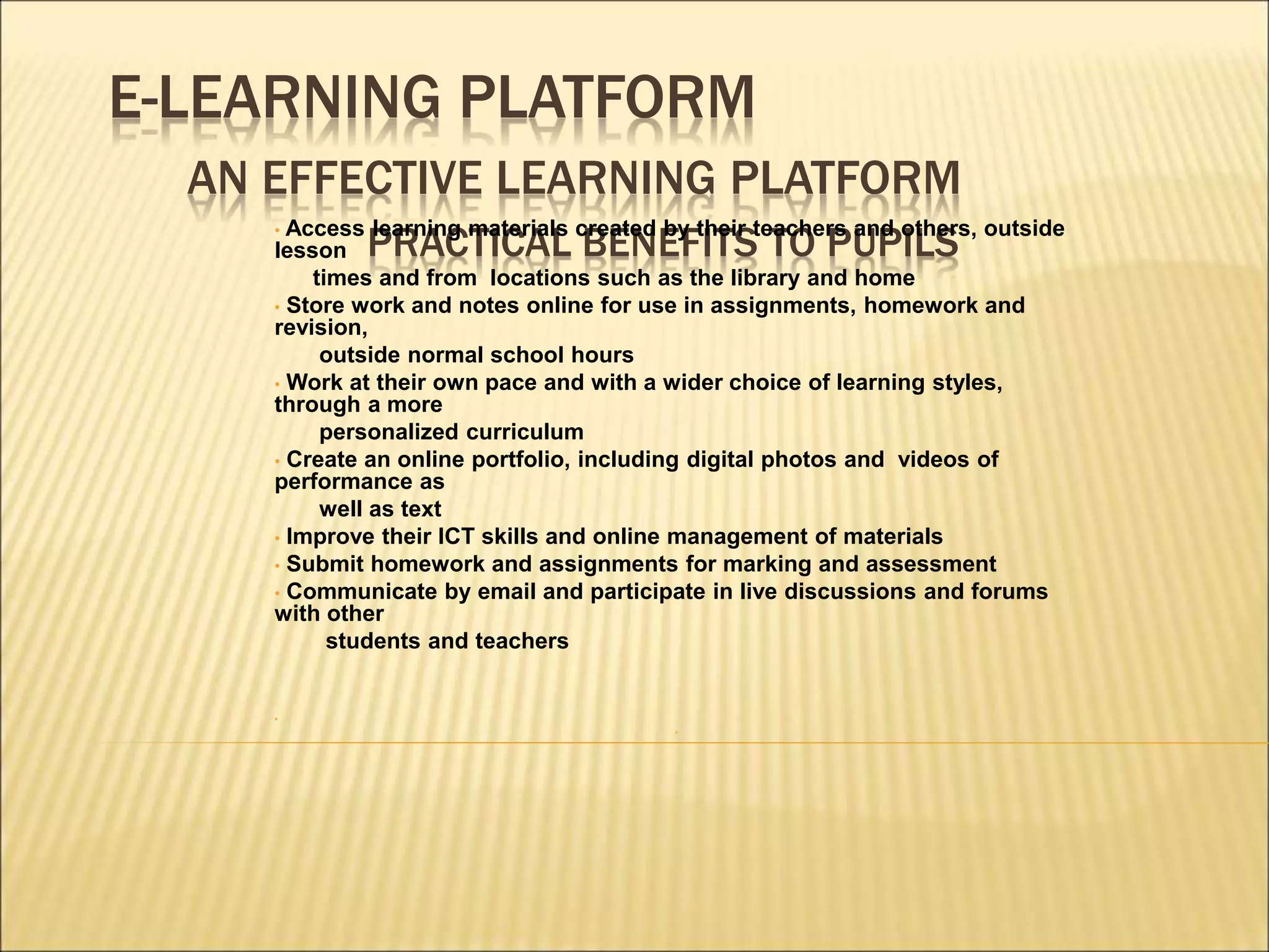 E-LEARNING PLATFORM
AN EFFECTIVE LEARNING PLATFORM
PRACTICAL BENEFITS TO PUPILS
• Access learning materials created by their teachers and others, outside
lesson
times and from locations such as the library and home
• Store work and notes online for use in assignments, homework and
revision,
outside normal school hours
• Work at their own pace and with a wider choice of learning styles,
through a more
personalized curriculum
• Create an online portfolio, including digital photos and videos of
performance as
well as text
• Improve their ICT skills and online management of materials
• Submit homework and assignments for marking and assessment
• Communicate by email and participate in live discussions and forums
with other
students and teachers
•

 