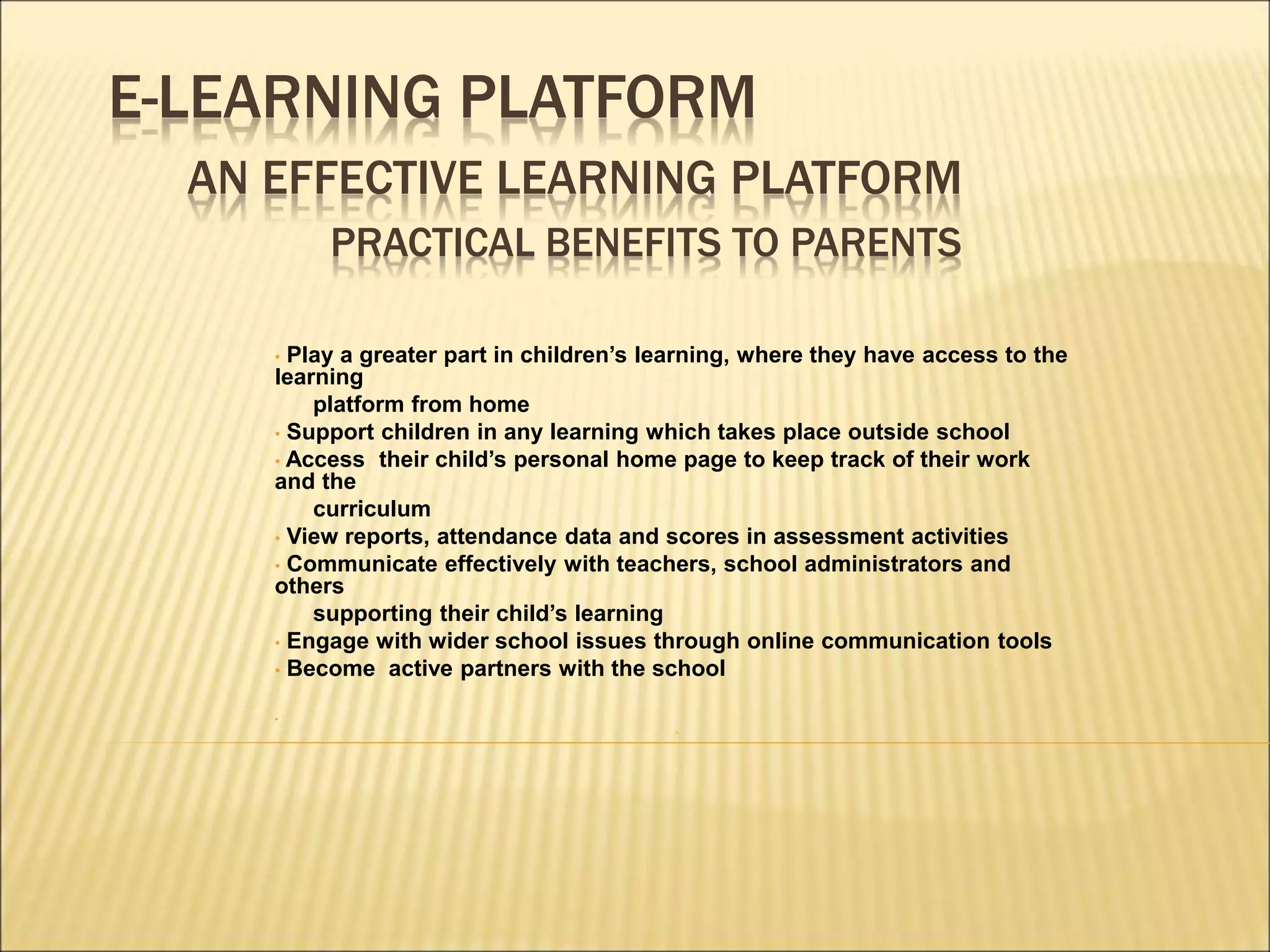 E-LEARNING PLATFORM
AN EFFECTIVE LEARNING PLATFORM
PRACTICAL BENEFITS TO PARENTS
• Play a greater part in children’s learning, where they have access to the
learning
platform from home
• Support children in any learning which takes place outside school
• Access their child’s personal home page to keep track of their work
and the
curriculum
• View reports, attendance data and scores in assessment activities
• Communicate effectively with teachers, school administrators and
others
supporting their child’s learning
• Engage with wider school issues through online communication tools
• Become active partners with the school
•

 