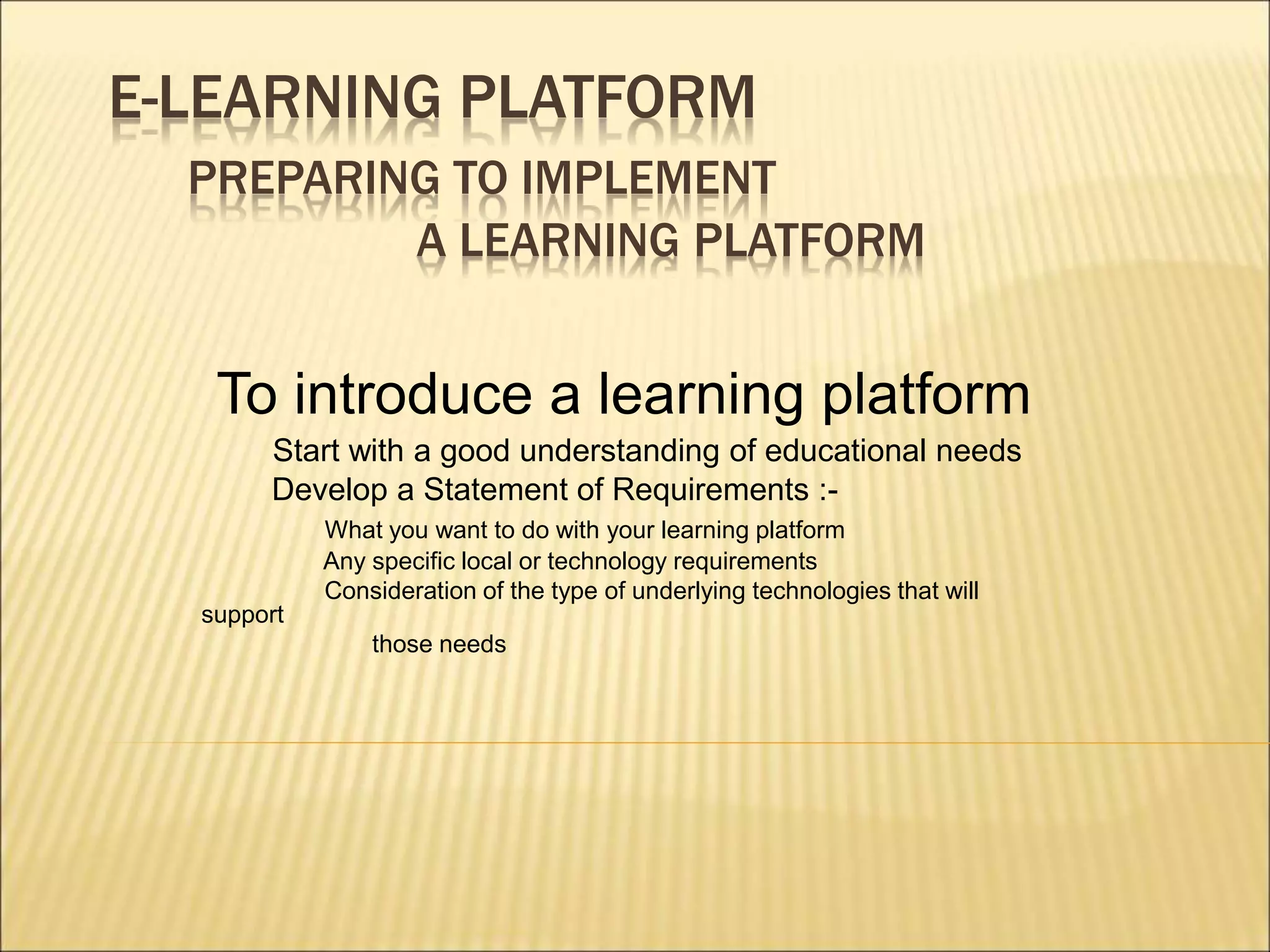 E-LEARNING PLATFORM
PREPARING TO IMPLEMENT
A LEARNING PLATFORM
To introduce a learning platform
Start with a good understanding of educational needs
Develop a Statement of Requirements :-
What you want to do with your learning platform
Any specific local or technology requirements
Consideration of the type of underlying technologies that will
support
those needs
 