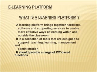 E-LEARNING PLATFORM
WHAT IS A LEARNING PLATFORM ?
• A learning platform brings together hardware,
software and supporting services to enable
more effective ways of working within and
outside the classroom
• It is a collection of tools that are designed to
support teaching, learning, management
and
administration
• It should provide a range of ICT-based
functions
 