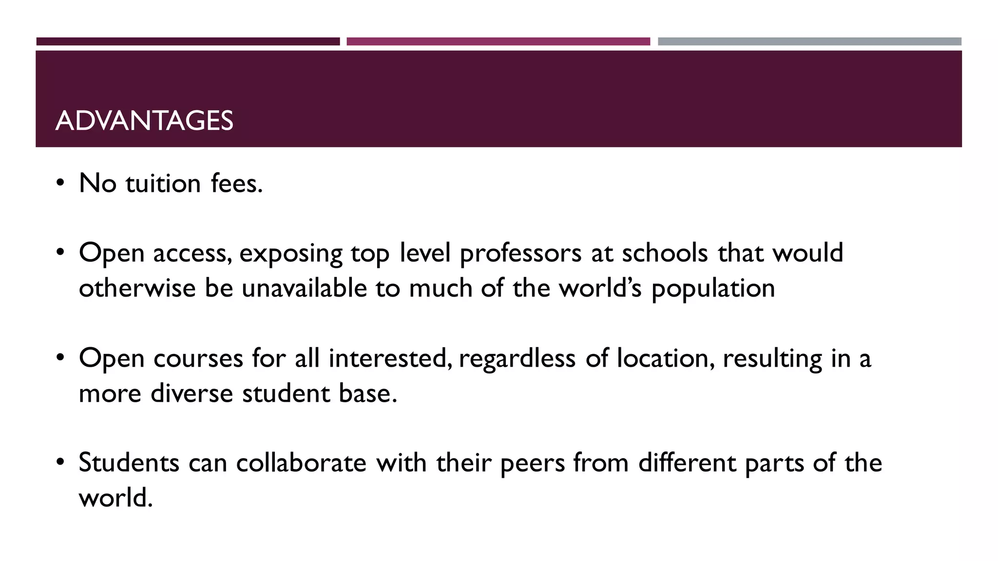 ADVANTAGES
• No tuition fees.
• Open access, exposing top level professors at schools that would
otherwise be unavailable to much of the world’s population
• Open courses for all interested, regardless of location, resulting in a
more diverse student base.
• Students can collaborate with their peers from different parts of the
world.
 