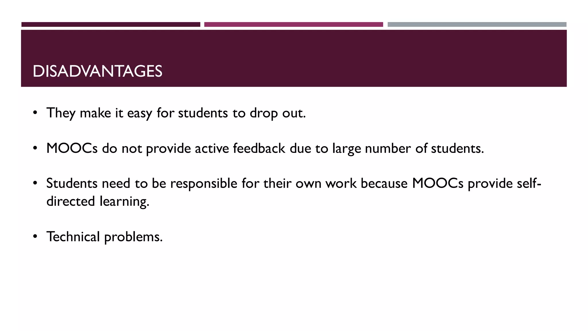 DISADVANTAGES
• They make it easy for students to drop out.
• MOOCs do not provide active feedback due to large number of students.
• Students need to be responsible for their own work because MOOCs provide self-
directed learning.
• Technical problems.
 