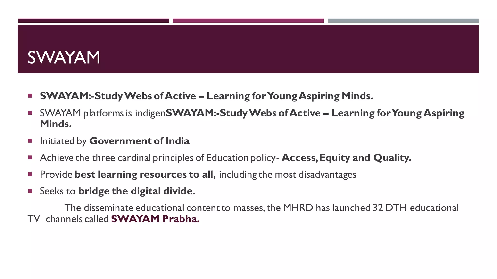 SWAYAM
 SWAYAM:-StudyWebs ofActive – Learning forYoungAspiring Minds.
 SWAYAM platforms is indigenSWAYAM:-StudyWebs ofActive – Learning forYoung Aspiring
Minds.
 Initiated by Government of India
 Achieve the three cardinal principles of Education policy- Access,Equity and Quality.
 Provide best learning resources to all, including the most disadvantages
 Seeks to bridge the digital divide.
The disseminate educational contentto masses, the MHRD has launched 32 DTH educational
TV channels called SWAYAM Prabha.
 