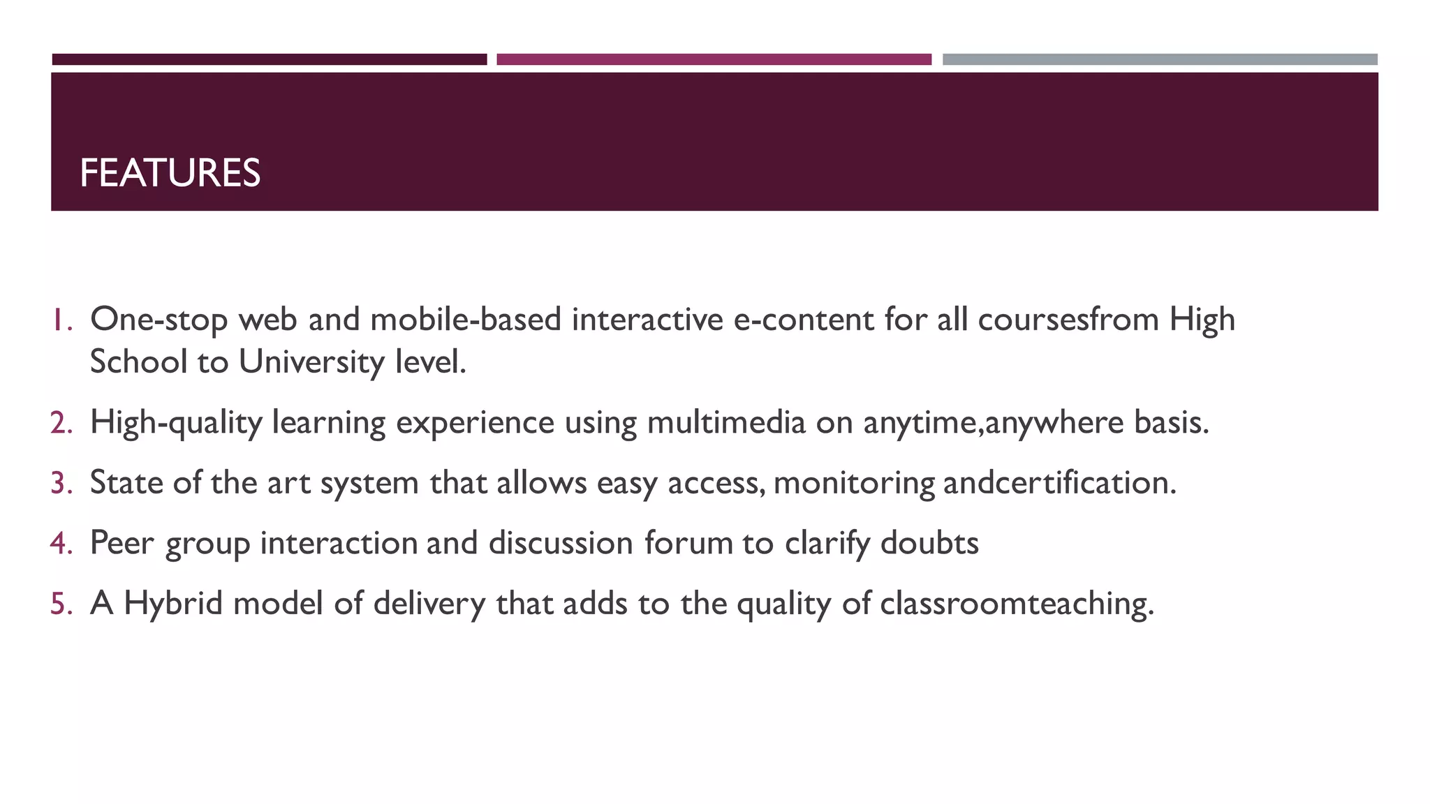 FEATURES
1. One-stop web and mobile-based interactive e-content for all coursesfrom High
School to University level.
2. High-quality learning experience using multimedia on anytime,anywhere basis.
3. State of the art system that allows easy access, monitoring andcertification.
4. Peer group interaction and discussion forum to clarify doubts
5. A Hybrid model of delivery that adds to the quality of classroomteaching.
 