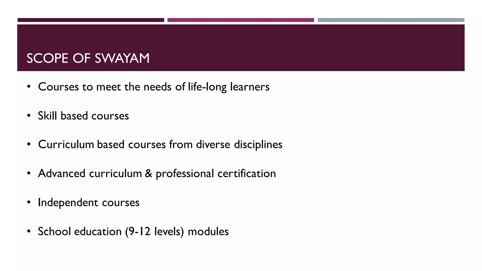 SCOPE OF SWAYAM
• Courses to meet the needs of life-long learners
• Skill based courses
• Curriculum based courses from diverse disciplines
• Advanced curriculum & professional certification
• Independent courses
• School education (9-12 levels) modules
 