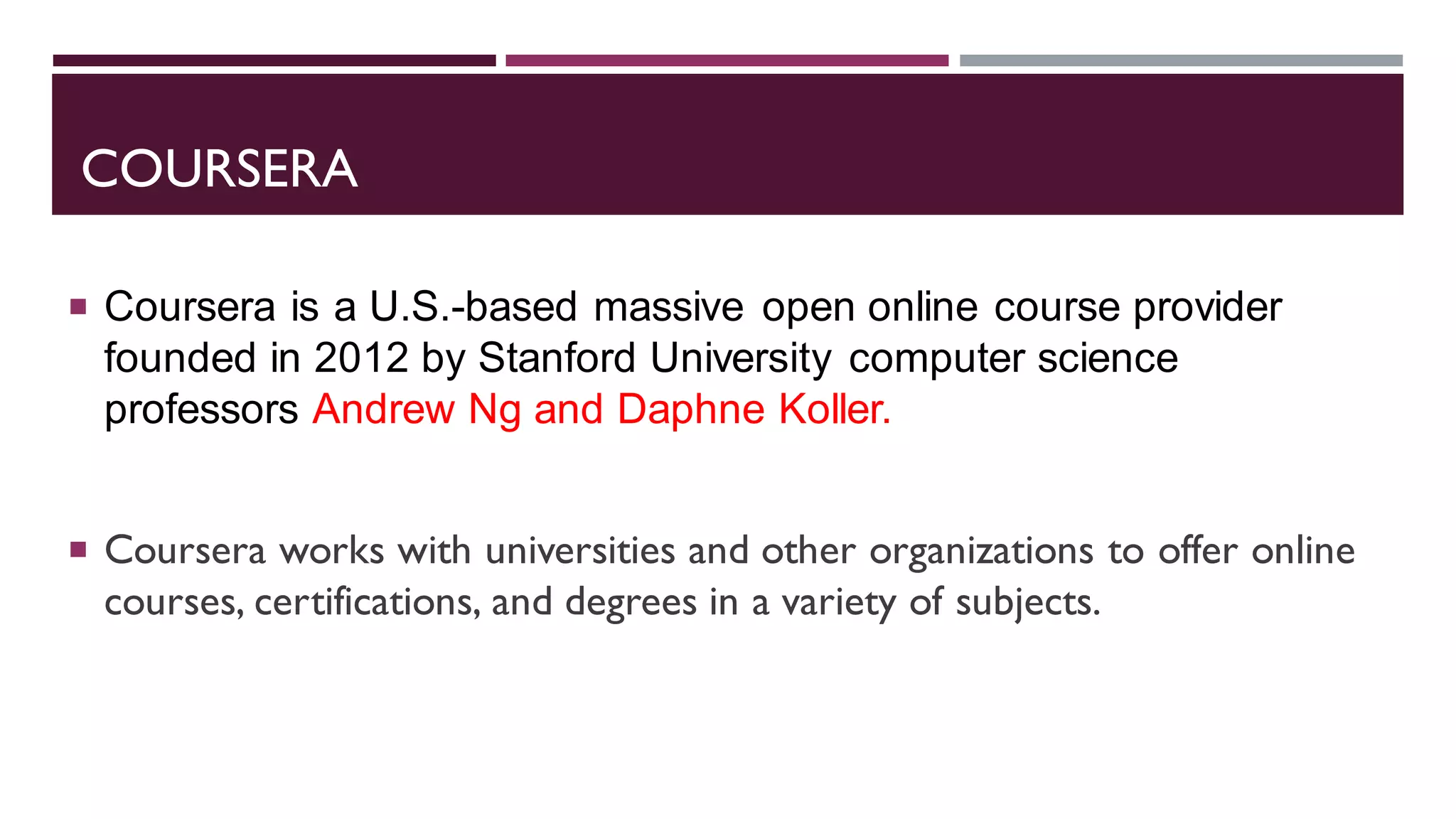 COURSERA
 Coursera is a U.S.-based massive open online course provider
founded in 2012 by Stanford University computer science
professors Andrew Ng and Daphne Koller.
 Coursera works with universities and other organizations to offer online
courses, certifications, and degrees in a variety of subjects.
 