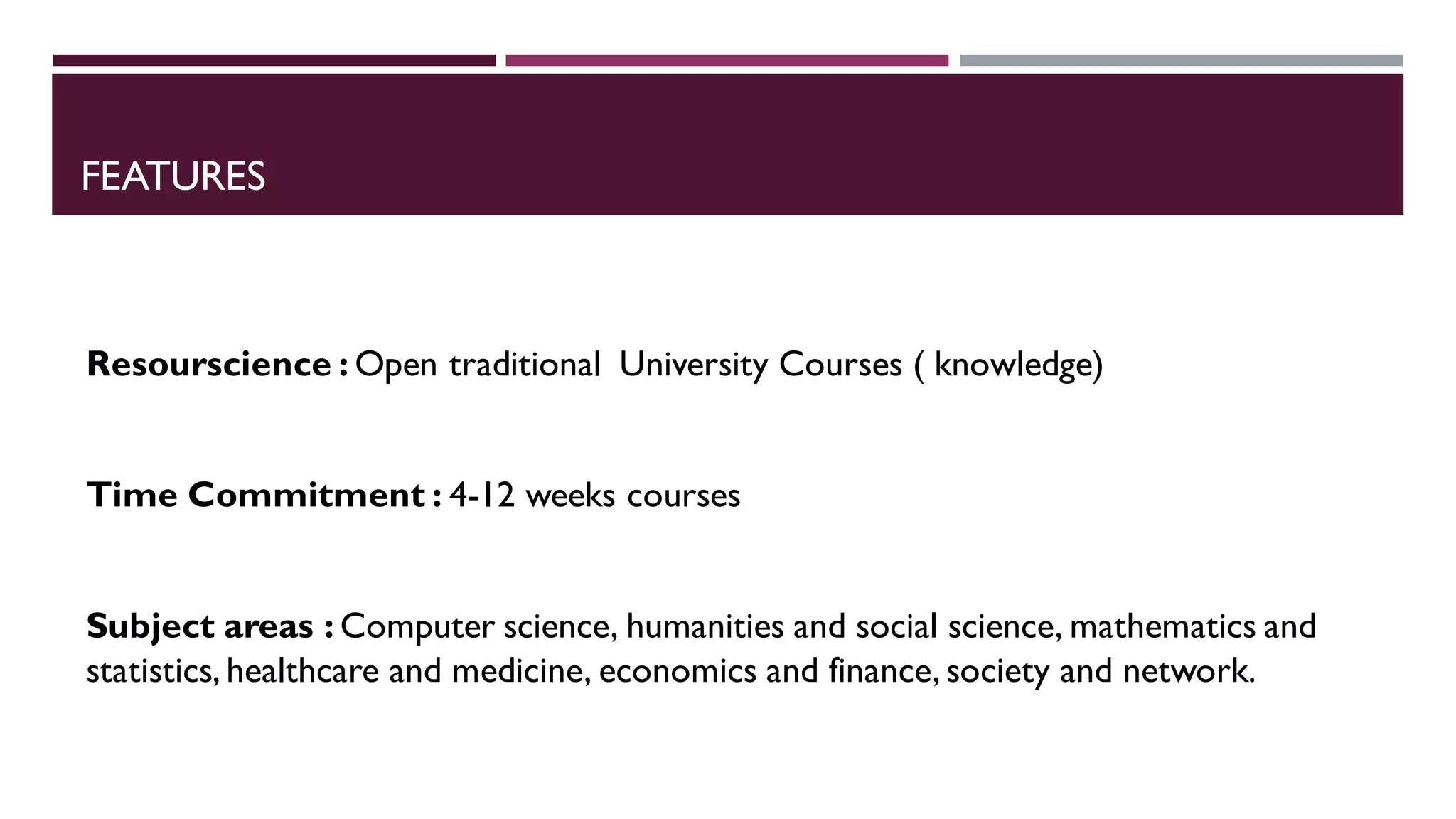 FEATURES
Resourscience : Open traditional University Courses ( knowledge)
Time Commitment : 4-12 weeks courses
Subject areas : Computer science, humanities and social science, mathematics and
statistics, healthcare and medicine, economics and finance, society and network.
 