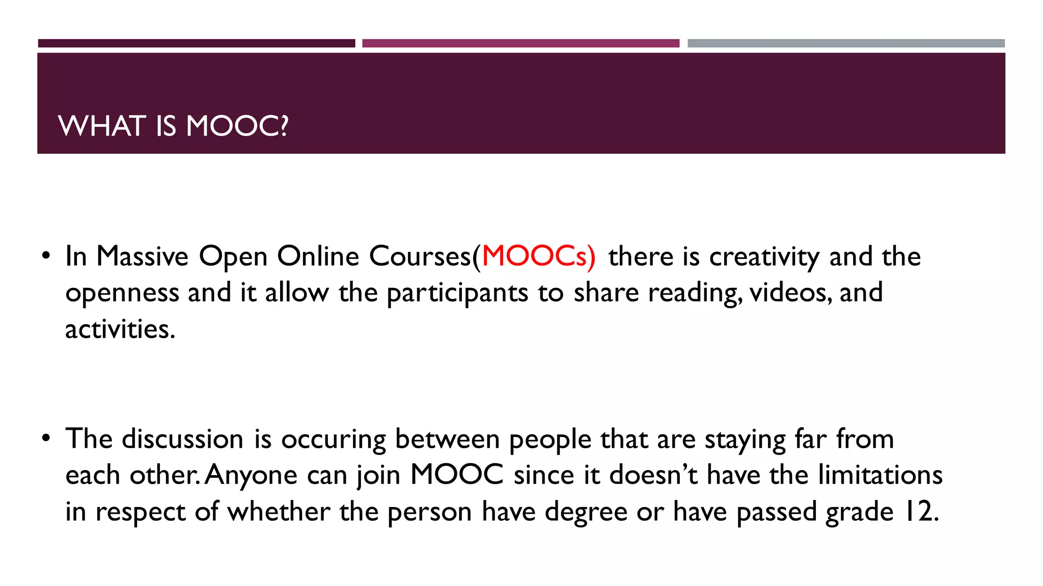 WHAT IS MOOC?
• In Massive Open Online Courses(MOOCs) there is creativity and the
openness and it allow the participants to share reading, videos, and
activities.
• The discussion is occuring between people that are staying far from
each other.Anyone can join MOOC since it doesn’t have the limitations
in respect of whether the person have degree or have passed grade 12.
 