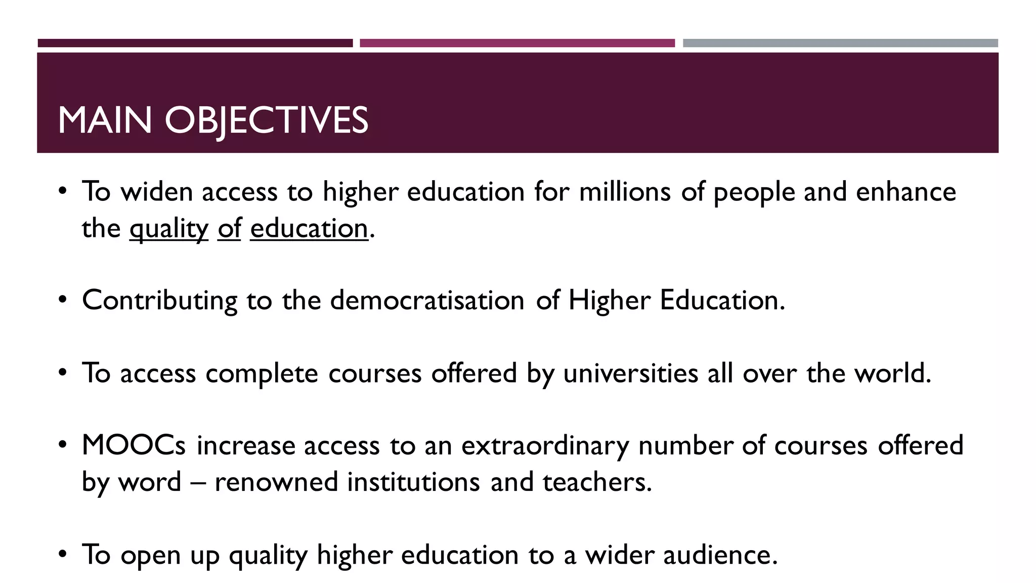 MAIN OBJECTIVES
• To widen access to higher education for millions of people and enhance
the quality of education.
• Contributing to the democratisation of Higher Education.
• To access complete courses offered by universities all over the world.
• MOOCs increase access to an extraordinary number of courses offered
by word – renowned institutions and teachers.
• To open up quality higher education to a wider audience.
 