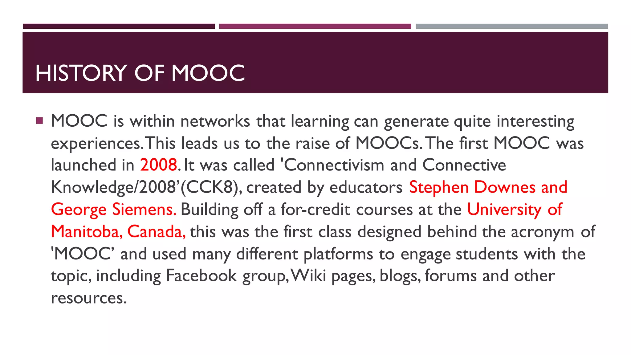 HISTORY OF MOOC
 MOOC is within networks that learning can generate quite interesting
experiences.This leads us to the raise of MOOCs.The first MOOC was
launched in 2008.It was called 'Connectivism and Connective
Knowledge/2008’(CCK8), created by educators Stephen Downes and
George Siemens. Building off a for-credit courses at the University of
Manitoba, Canada, this was the first class designed behind the acronym of
'MOOC’ and used many different platforms to engage students with the
topic, including Facebook group,Wiki pages, blogs, forums and other
resources.
 