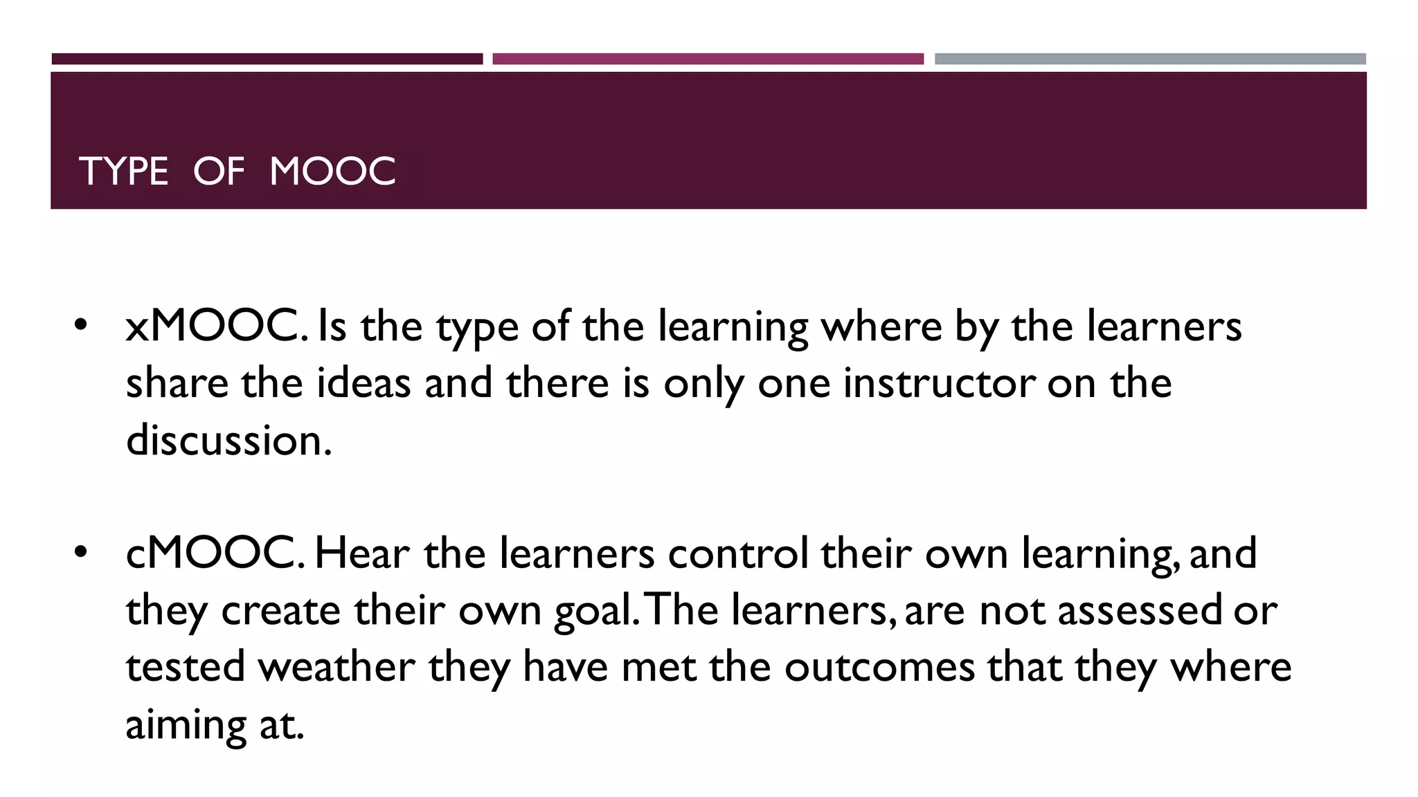 TYPE OF MOOC
• xMOOC. Is the type of the learning where by the learners
share the ideas and there is only one instructor on the
discussion.
• cMOOC. Hear the learners control their own learning, and
they create their own goal.The learners,are not assessed or
tested weather they have met the outcomes that they where
aiming at.
 