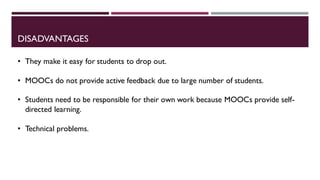 DISADVANTAGES
• They make it easy for students to drop out.
• MOOCs do not provide active feedback due to large number of students.
• Students need to be responsible for their own work because MOOCs provide self-
directed learning.
• Technical problems.
 