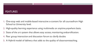 FEATURES
1. One-stop web and mobile-based interactive e-content for all coursesfrom High
School to University level.
2. High-quality learning experience using multimedia on anytime,anywhere basis.
3. State of the art system that allows easy access, monitoring andcertification.
4. Peer group interaction and discussion forum to clarify doubts
5. A Hybrid model of delivery that adds to the quality of classroomteaching.
 
