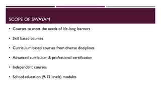 SCOPE OF SWAYAM
• Courses to meet the needs of life-long learners
• Skill based courses
• Curriculum based courses from diverse disciplines
• Advanced curriculum & professional certification
• Independent courses
• School education (9-12 levels) modules
 