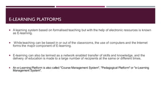 E-LEARNING PLATFORMS
 A learning system based on formalised teaching but with the help of electronic resources is known
as E-learning.
 While teaching can be based in or out of the classrooms, the use of computers and the Internet
forms the major component of E-learning.
 E-learning can also be termed as a network enabled transfer of skills and knowledge, and the
delivery of education is made to a large number of recipients at the same or different times.
 An e-Learning Platform is also called "Course Management System", "Pedagogical Platform" or "e-Learning
Management System".
 