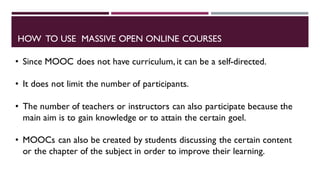 HOW TO USE MASSIVE OPEN ONLINE COURSES
• Since MOOC does not have curriculum, it can be a self-directed.
• It does not limit the number of participants.
• The number of teachers or instructors can also participate because the
main aim is to gain knowledge or to attain the certain goel.
• MOOCs can also be created by students discussing the certain content
or the chapter of the subject in order to improve their learning.
 