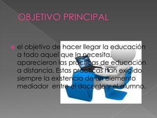    el objetivo de hacer llegar la educación
    a todo aquel que la necesita,
    aparecieron las prácticas de educación
    a distancia. Estas prácticas han exigido
    siempre la existencia de un elemento
    mediador entre el docente y el alumno.
 