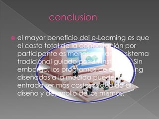    el mayor beneficio del e-Learning es que
    el costo total de la capacitación por
    participante es menor que en un sistema
    tradicional guiado por un instructor. Sin
    embargo, los programas de e-Learning
    diseñados a la medida pueden de
    entrada ser más costosos debido al
    diseño y desarrollo de los mismos.
 