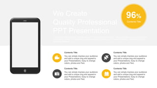 96%
Contents Title
You can simply impress your audience
and add a unique zing and appeal to
your Presentations. Easy to change
colors, photos and Text.
Contents Title
You can simply impress your audience
and add a unique zing and appeal to
your Presentations. Easy to change
colors, photos and Text.
Contents Title
You can simply impress your audience
and add a unique zing and appeal to
your Presentations. Easy to change
colors, photos and Text.
Contents Title
You can simply impress your audience
and add a unique zing and appeal to
your Presentations. Easy to change
colors, photos and Text.
Contents Title
I hope and I believe that this Template will your Time, Money and Reputation. Easy to change colors, photos and text.
Get a modern PowerPoint Presentation that is beautifully designed. Get a modern PowerPoint Presentation that is
beautifully designed.
We Create
Quality Professional
PPT Presentation
 