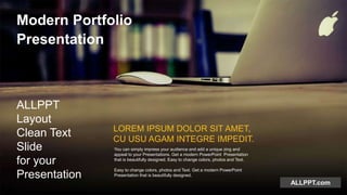 ALLPPT.com
Modern Portfolio
Presentation
ALLPPT
Layout
Clean Text
Slide
for your
Presentation
LOREM IPSUM DOLOR SIT AMET,
CU USU AGAM INTEGRE IMPEDIT.
You can simply impress your audience and add a unique zing and
appeal to your Presentations. Get a modern PowerPoint Presentation
that is beautifully designed. Easy to change colors, photos and Text.
Easy to change colors, photos and Text. Get a modern PowerPoint
Presentation that is beautifully designed.
 
