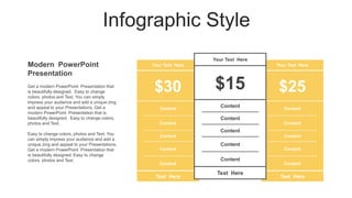 Infographic Style
Modern PowerPoint
Presentation
Your Text Here
$30
Content
Content
Content
Content
Content
Text Here
Your Text Here
$25
Content
Content
Content
Content
Content
Text Here
Your Text Here
$15
Content
Content
Content
Content
Content
Text Here
Get a modern PowerPoint Presentation that
is beautifully designed. Easy to change
colors, photos and Text. You can simply
impress your audience and add a unique zing
and appeal to your Presentations. Get a
modern PowerPoint Presentation that is
beautifully designed. Easy to change colors,
photos and Text.
Easy to change colors, photos and Text. You
can simply impress your audience and add a
unique zing and appeal to your Presentations.
Get a modern PowerPoint Presentation that
is beautifully designed. Easy to change
colors, photos and Text.
 