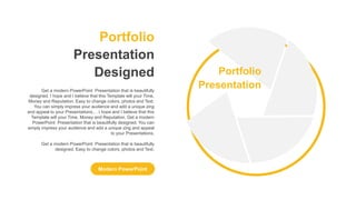 Portfolio
Presentation
Designed
Modern PowerPoint
Get a modern PowerPoint Presentation that is beautifully
designed. I hope and I believe that this Template will your Time,
Money and Reputation. Easy to change colors, photos and Text.
You can simply impress your audience and add a unique zing
and appeal to your Presentations.. . I hope and I believe that this
Template will your Time, Money and Reputation. Get a modern
PowerPoint Presentation that is beautifully designed. You can
simply impress your audience and add a unique zing and appeal
to your Presentations.
Get a modern PowerPoint Presentation that is beautifully
designed. Easy to change colors, photos and Text.
Portfolio
Presentation
 